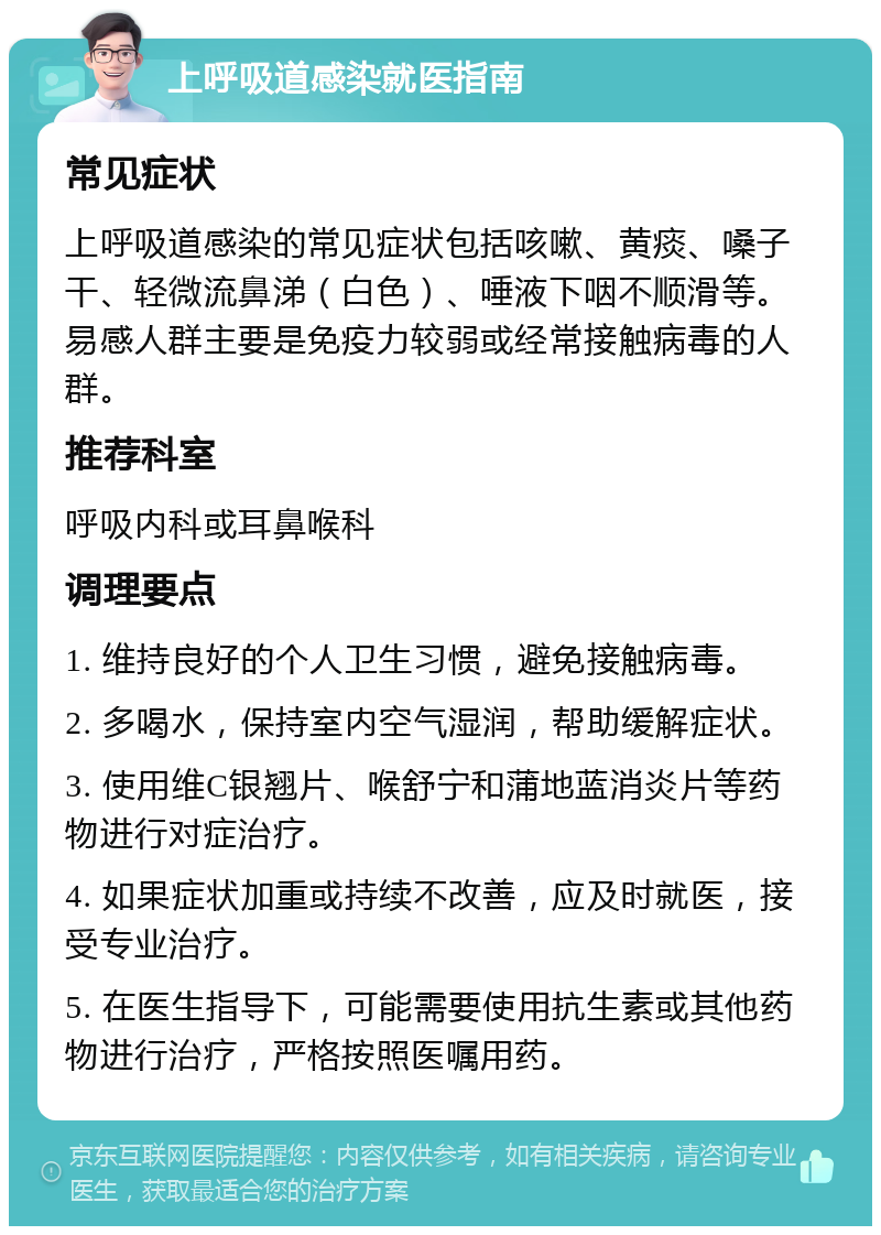 上呼吸道感染就医指南 常见症状 上呼吸道感染的常见症状包括咳嗽、黄痰、嗓子干、轻微流鼻涕（白色）、唾液下咽不顺滑等。易感人群主要是免疫力较弱或经常接触病毒的人群。 推荐科室 呼吸内科或耳鼻喉科 调理要点 1. 维持良好的个人卫生习惯，避免接触病毒。 2. 多喝水，保持室内空气湿润，帮助缓解症状。 3. 使用维C银翘片、喉舒宁和蒲地蓝消炎片等药物进行对症治疗。 4. 如果症状加重或持续不改善，应及时就医，接受专业治疗。 5. 在医生指导下，可能需要使用抗生素或其他药物进行治疗，严格按照医嘱用药。