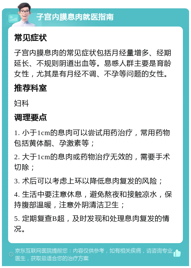 子宫内膜息肉就医指南 常见症状 子宫内膜息肉的常见症状包括月经量增多、经期延长、不规则阴道出血等。易感人群主要是育龄女性，尤其是有月经不调、不孕等问题的女性。 推荐科室 妇科 调理要点 1. 小于1cm的息肉可以尝试用药治疗，常用药物包括黄体酮、孕激素等； 2. 大于1cm的息肉或药物治疗无效的，需要手术切除； 3. 术后可以考虑上环以降低息肉复发的风险； 4. 生活中要注意休息，避免熬夜和接触凉水，保持腹部温暖，注意外阴清洁卫生； 5. 定期复查B超，及时发现和处理息肉复发的情况。