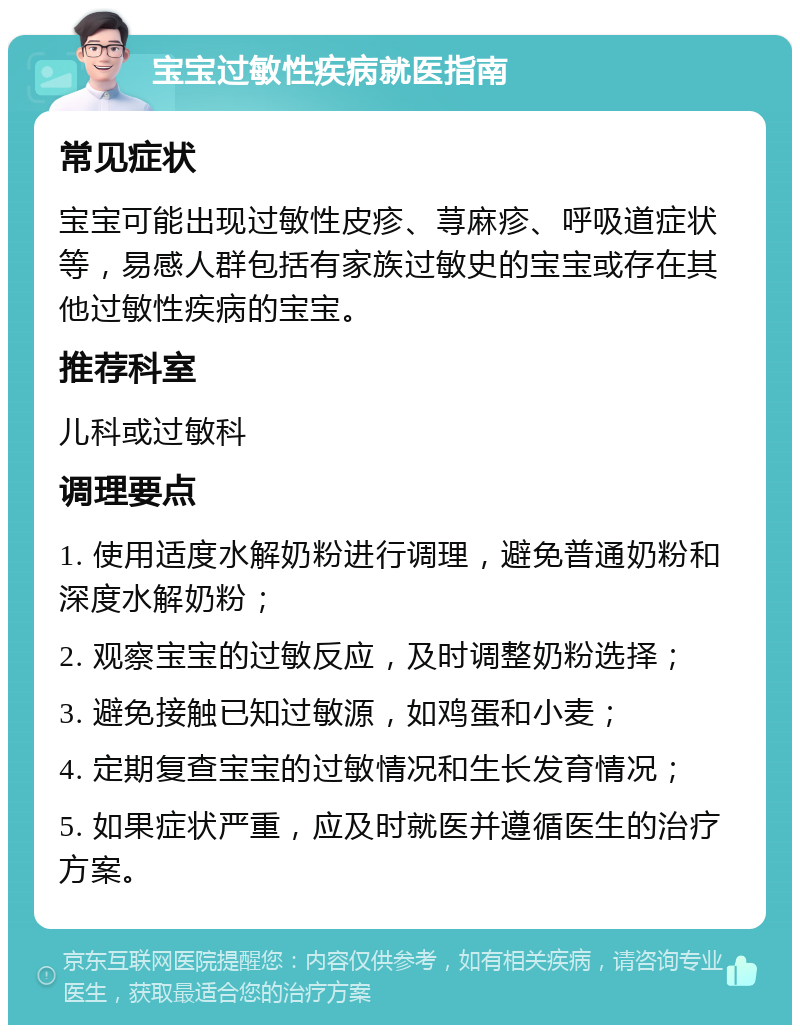 宝宝过敏性疾病就医指南 常见症状 宝宝可能出现过敏性皮疹、荨麻疹、呼吸道症状等，易感人群包括有家族过敏史的宝宝或存在其他过敏性疾病的宝宝。 推荐科室 儿科或过敏科 调理要点 1. 使用适度水解奶粉进行调理，避免普通奶粉和深度水解奶粉； 2. 观察宝宝的过敏反应，及时调整奶粉选择； 3. 避免接触已知过敏源，如鸡蛋和小麦； 4. 定期复查宝宝的过敏情况和生长发育情况； 5. 如果症状严重，应及时就医并遵循医生的治疗方案。