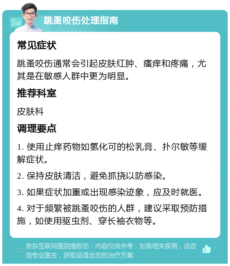 跳蚤咬伤处理指南 常见症状 跳蚤咬伤通常会引起皮肤红肿、瘙痒和疼痛，尤其是在敏感人群中更为明显。 推荐科室 皮肤科 调理要点 1. 使用止痒药物如氢化可的松乳膏、扑尔敏等缓解症状。 2. 保持皮肤清洁，避免抓挠以防感染。 3. 如果症状加重或出现感染迹象，应及时就医。 4. 对于频繁被跳蚤咬伤的人群，建议采取预防措施，如使用驱虫剂、穿长袖衣物等。