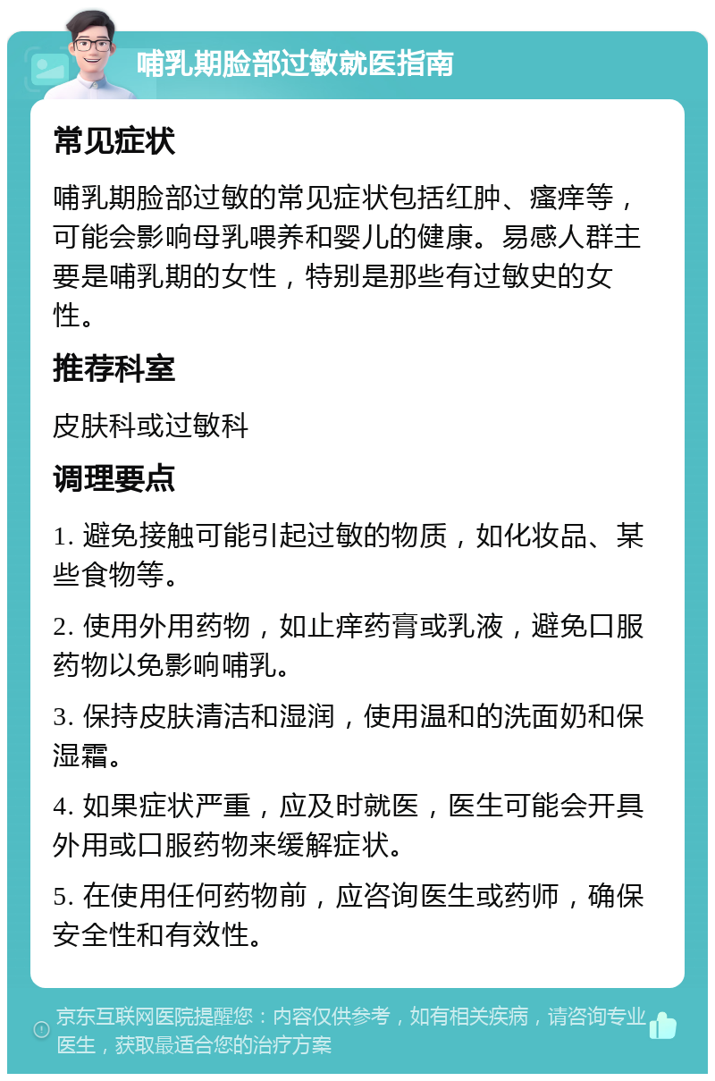 哺乳期脸部过敏就医指南 常见症状 哺乳期脸部过敏的常见症状包括红肿、瘙痒等，可能会影响母乳喂养和婴儿的健康。易感人群主要是哺乳期的女性，特别是那些有过敏史的女性。 推荐科室 皮肤科或过敏科 调理要点 1. 避免接触可能引起过敏的物质，如化妆品、某些食物等。 2. 使用外用药物，如止痒药膏或乳液，避免口服药物以免影响哺乳。 3. 保持皮肤清洁和湿润，使用温和的洗面奶和保湿霜。 4. 如果症状严重，应及时就医，医生可能会开具外用或口服药物来缓解症状。 5. 在使用任何药物前，应咨询医生或药师，确保安全性和有效性。