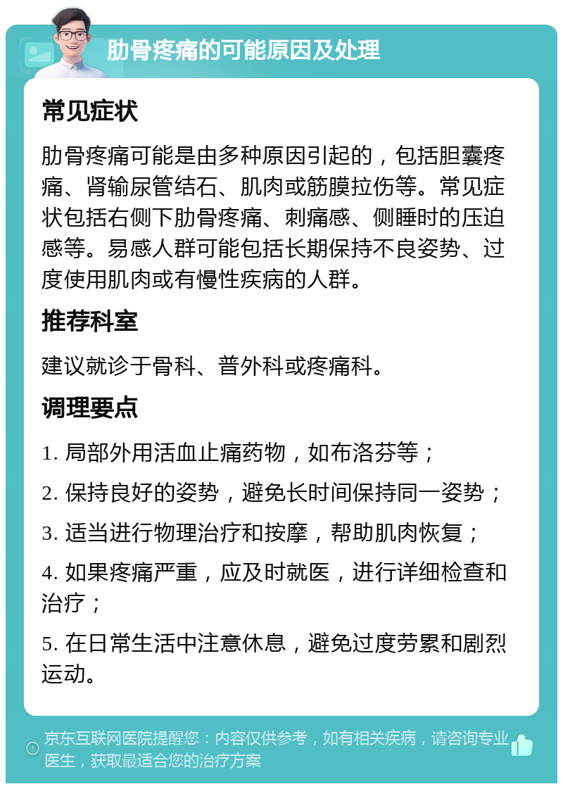 肋骨疼痛的可能原因及处理 常见症状 肋骨疼痛可能是由多种原因引起的，包括胆囊疼痛、肾输尿管结石、肌肉或筋膜拉伤等。常见症状包括右侧下肋骨疼痛、刺痛感、侧睡时的压迫感等。易感人群可能包括长期保持不良姿势、过度使用肌肉或有慢性疾病的人群。 推荐科室 建议就诊于骨科、普外科或疼痛科。 调理要点 1. 局部外用活血止痛药物，如布洛芬等； 2. 保持良好的姿势，避免长时间保持同一姿势； 3. 适当进行物理治疗和按摩，帮助肌肉恢复； 4. 如果疼痛严重，应及时就医，进行详细检查和治疗； 5. 在日常生活中注意休息，避免过度劳累和剧烈运动。