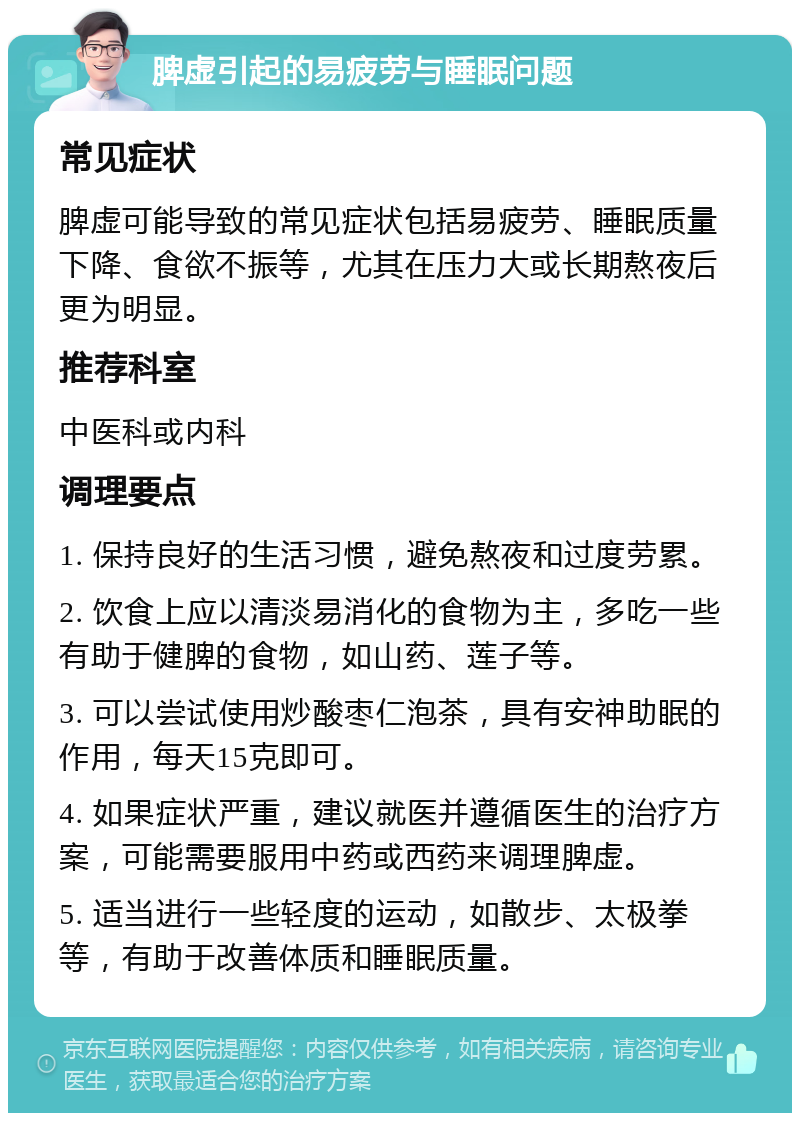 脾虚引起的易疲劳与睡眠问题 常见症状 脾虚可能导致的常见症状包括易疲劳、睡眠质量下降、食欲不振等，尤其在压力大或长期熬夜后更为明显。 推荐科室 中医科或内科 调理要点 1. 保持良好的生活习惯，避免熬夜和过度劳累。 2. 饮食上应以清淡易消化的食物为主，多吃一些有助于健脾的食物，如山药、莲子等。 3. 可以尝试使用炒酸枣仁泡茶，具有安神助眠的作用，每天15克即可。 4. 如果症状严重，建议就医并遵循医生的治疗方案，可能需要服用中药或西药来调理脾虚。 5. 适当进行一些轻度的运动，如散步、太极拳等，有助于改善体质和睡眠质量。