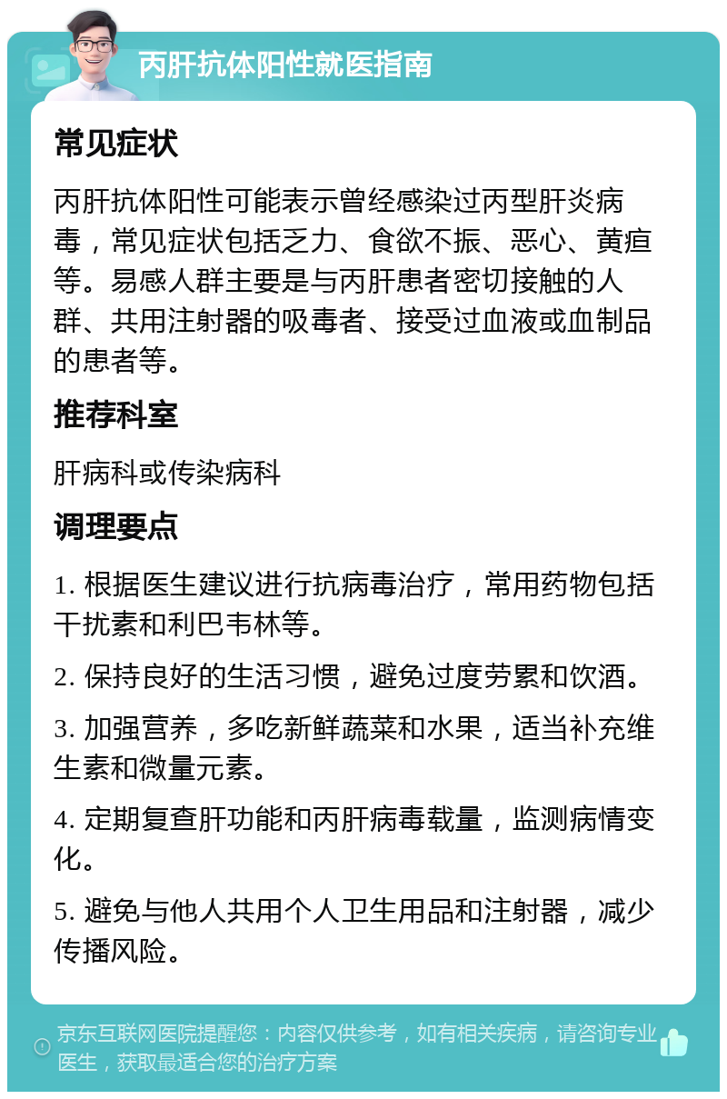 丙肝抗体阳性就医指南 常见症状 丙肝抗体阳性可能表示曾经感染过丙型肝炎病毒，常见症状包括乏力、食欲不振、恶心、黄疸等。易感人群主要是与丙肝患者密切接触的人群、共用注射器的吸毒者、接受过血液或血制品的患者等。 推荐科室 肝病科或传染病科 调理要点 1. 根据医生建议进行抗病毒治疗，常用药物包括干扰素和利巴韦林等。 2. 保持良好的生活习惯，避免过度劳累和饮酒。 3. 加强营养，多吃新鲜蔬菜和水果，适当补充维生素和微量元素。 4. 定期复查肝功能和丙肝病毒载量，监测病情变化。 5. 避免与他人共用个人卫生用品和注射器，减少传播风险。