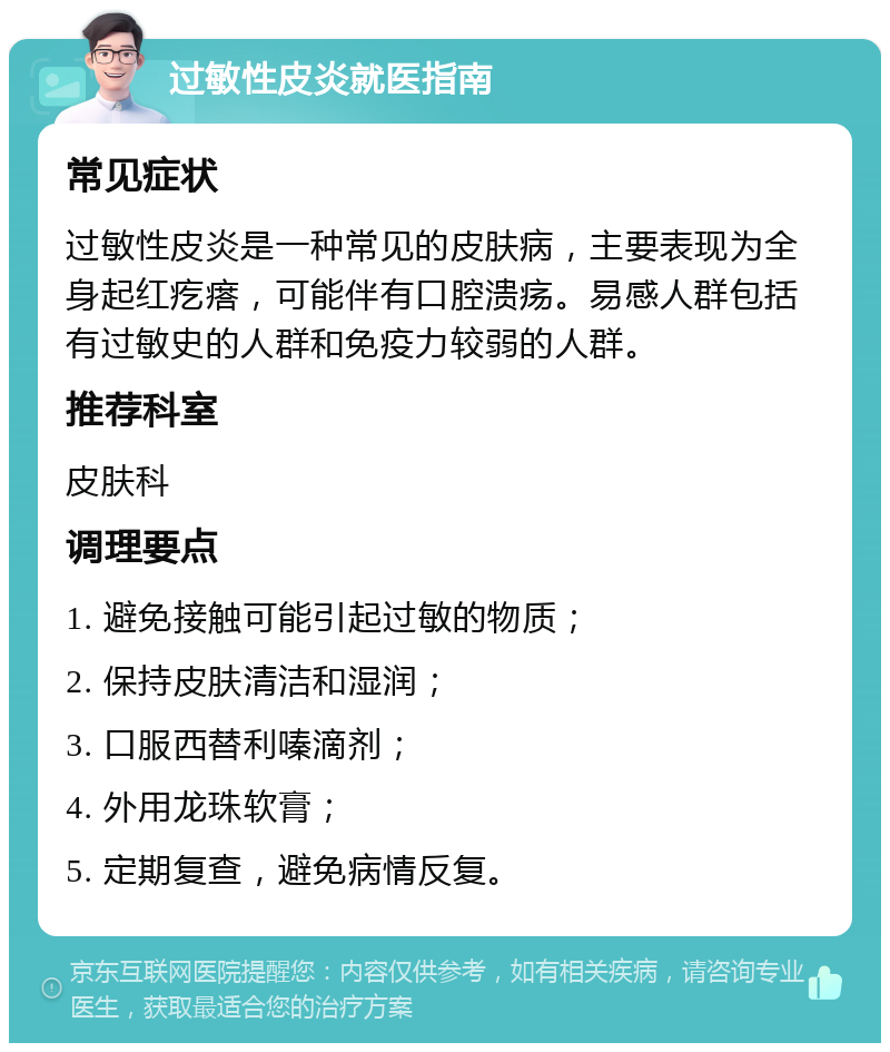 过敏性皮炎就医指南 常见症状 过敏性皮炎是一种常见的皮肤病，主要表现为全身起红疙瘩，可能伴有口腔溃疡。易感人群包括有过敏史的人群和免疫力较弱的人群。 推荐科室 皮肤科 调理要点 1. 避免接触可能引起过敏的物质； 2. 保持皮肤清洁和湿润； 3. 口服西替利嗪滴剂； 4. 外用龙珠软膏； 5. 定期复查，避免病情反复。