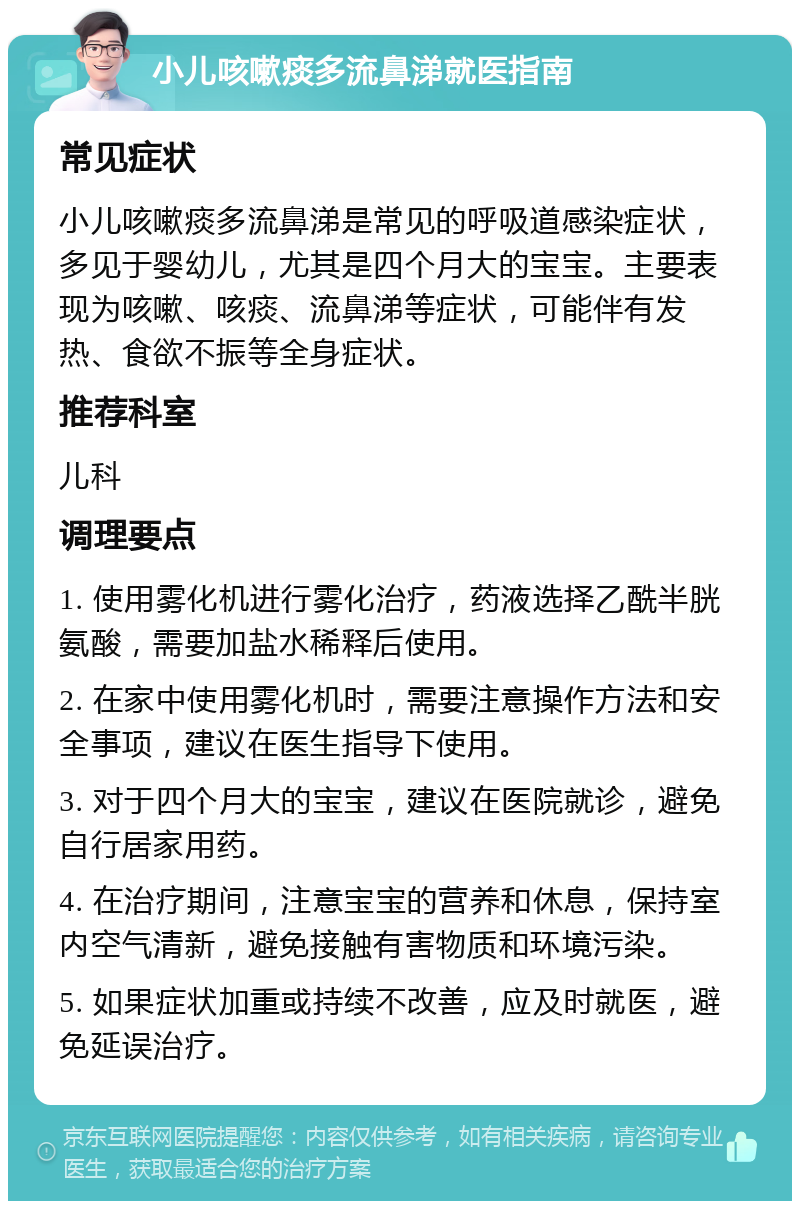 小儿咳嗽痰多流鼻涕就医指南 常见症状 小儿咳嗽痰多流鼻涕是常见的呼吸道感染症状，多见于婴幼儿，尤其是四个月大的宝宝。主要表现为咳嗽、咳痰、流鼻涕等症状，可能伴有发热、食欲不振等全身症状。 推荐科室 儿科 调理要点 1. 使用雾化机进行雾化治疗，药液选择乙酰半胱氨酸，需要加盐水稀释后使用。 2. 在家中使用雾化机时，需要注意操作方法和安全事项，建议在医生指导下使用。 3. 对于四个月大的宝宝，建议在医院就诊，避免自行居家用药。 4. 在治疗期间，注意宝宝的营养和休息，保持室内空气清新，避免接触有害物质和环境污染。 5. 如果症状加重或持续不改善，应及时就医，避免延误治疗。