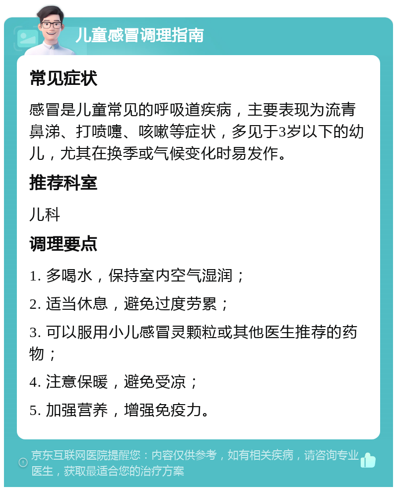 儿童感冒调理指南 常见症状 感冒是儿童常见的呼吸道疾病，主要表现为流青鼻涕、打喷嚏、咳嗽等症状，多见于3岁以下的幼儿，尤其在换季或气候变化时易发作。 推荐科室 儿科 调理要点 1. 多喝水，保持室内空气湿润； 2. 适当休息，避免过度劳累； 3. 可以服用小儿感冒灵颗粒或其他医生推荐的药物； 4. 注意保暖，避免受凉； 5. 加强营养，增强免疫力。