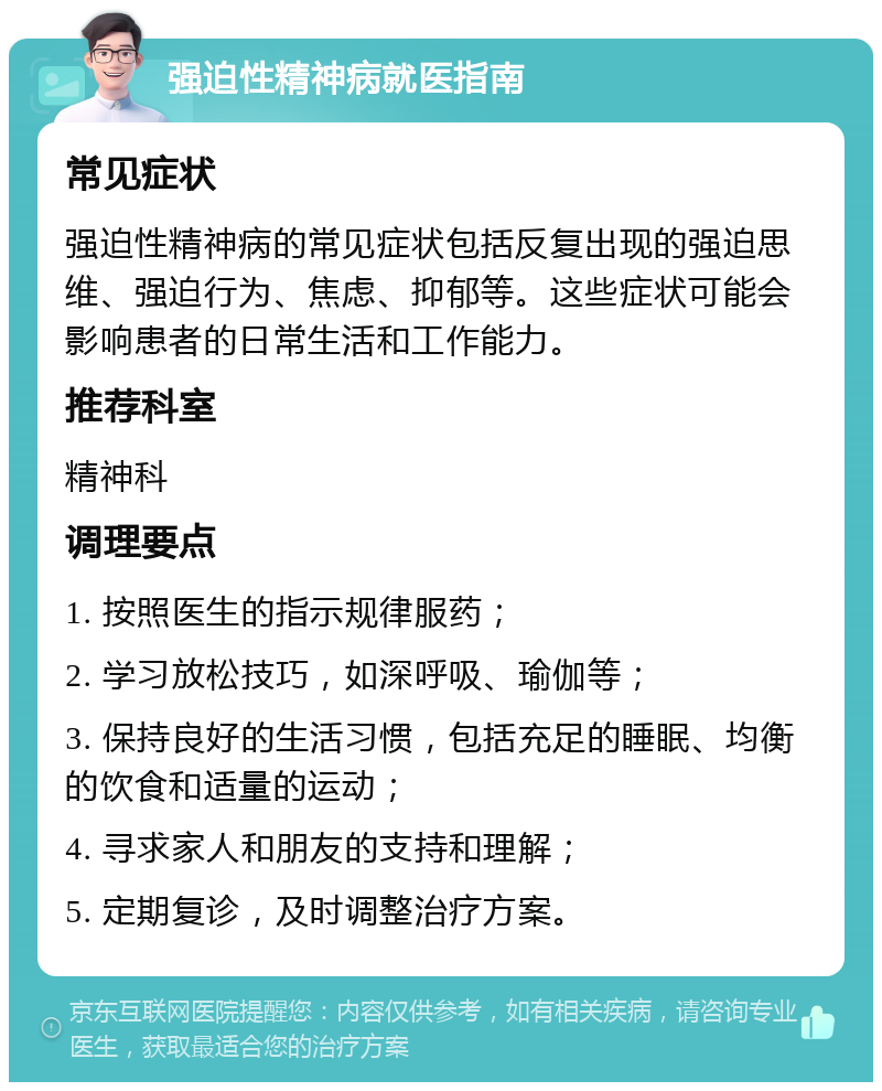 强迫性精神病就医指南 常见症状 强迫性精神病的常见症状包括反复出现的强迫思维、强迫行为、焦虑、抑郁等。这些症状可能会影响患者的日常生活和工作能力。 推荐科室 精神科 调理要点 1. 按照医生的指示规律服药； 2. 学习放松技巧，如深呼吸、瑜伽等； 3. 保持良好的生活习惯，包括充足的睡眠、均衡的饮食和适量的运动； 4. 寻求家人和朋友的支持和理解； 5. 定期复诊，及时调整治疗方案。