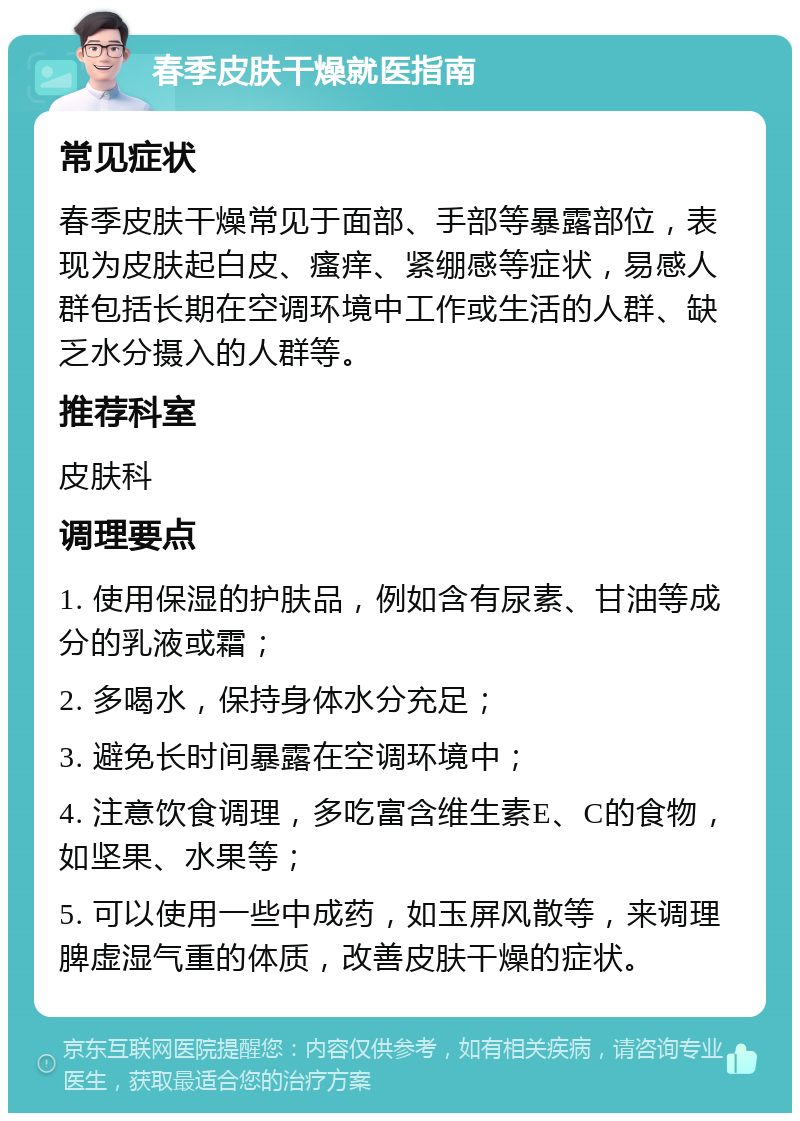 春季皮肤干燥就医指南 常见症状 春季皮肤干燥常见于面部、手部等暴露部位，表现为皮肤起白皮、瘙痒、紧绷感等症状，易感人群包括长期在空调环境中工作或生活的人群、缺乏水分摄入的人群等。 推荐科室 皮肤科 调理要点 1. 使用保湿的护肤品，例如含有尿素、甘油等成分的乳液或霜； 2. 多喝水，保持身体水分充足； 3. 避免长时间暴露在空调环境中； 4. 注意饮食调理，多吃富含维生素E、C的食物，如坚果、水果等； 5. 可以使用一些中成药，如玉屏风散等，来调理脾虚湿气重的体质，改善皮肤干燥的症状。