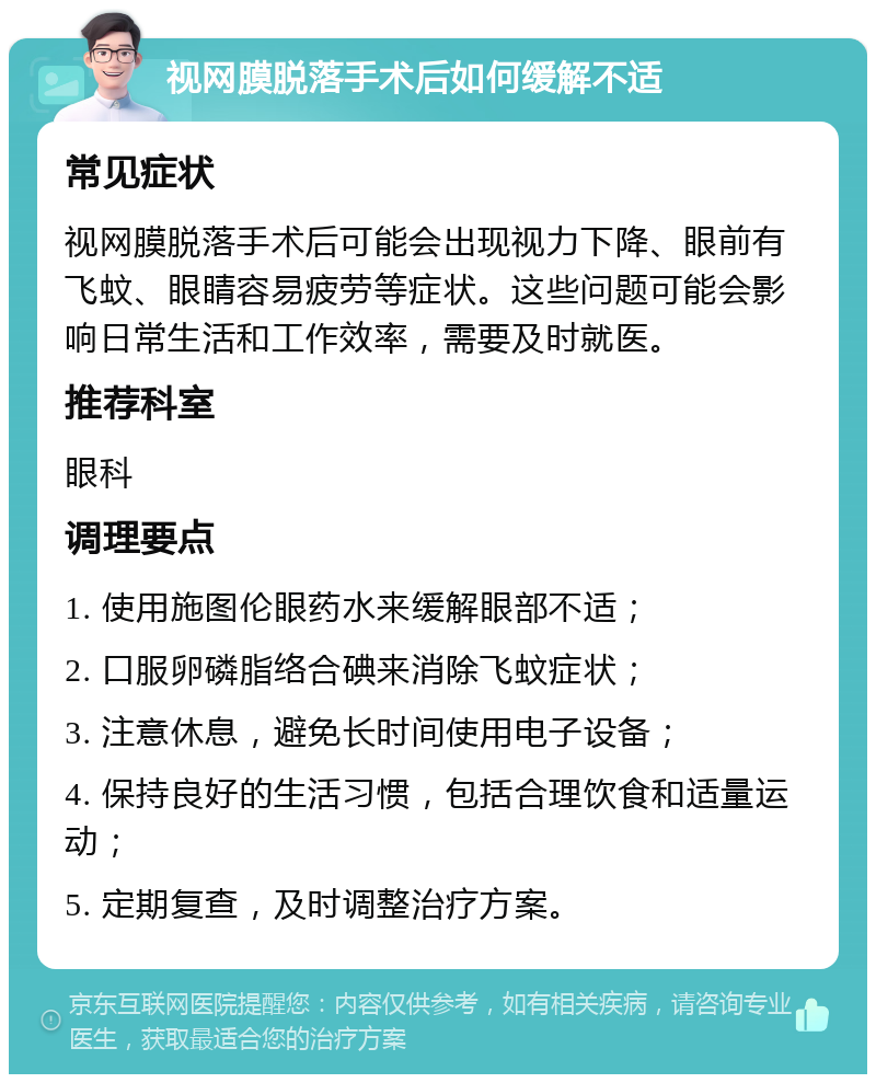 视网膜脱落手术后如何缓解不适 常见症状 视网膜脱落手术后可能会出现视力下降、眼前有飞蚊、眼睛容易疲劳等症状。这些问题可能会影响日常生活和工作效率，需要及时就医。 推荐科室 眼科 调理要点 1. 使用施图伦眼药水来缓解眼部不适； 2. 口服卵磷脂络合碘来消除飞蚊症状； 3. 注意休息，避免长时间使用电子设备； 4. 保持良好的生活习惯，包括合理饮食和适量运动； 5. 定期复查，及时调整治疗方案。