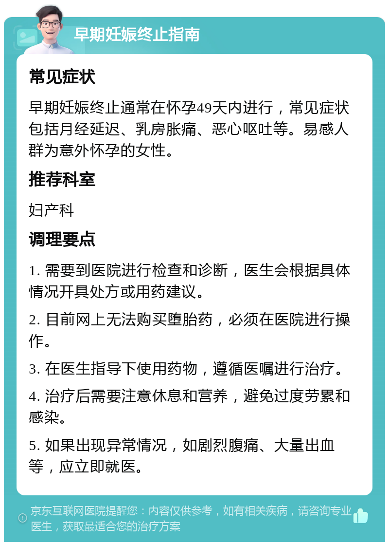 早期妊娠终止指南 常见症状 早期妊娠终止通常在怀孕49天内进行，常见症状包括月经延迟、乳房胀痛、恶心呕吐等。易感人群为意外怀孕的女性。 推荐科室 妇产科 调理要点 1. 需要到医院进行检查和诊断，医生会根据具体情况开具处方或用药建议。 2. 目前网上无法购买堕胎药，必须在医院进行操作。 3. 在医生指导下使用药物，遵循医嘱进行治疗。 4. 治疗后需要注意休息和营养，避免过度劳累和感染。 5. 如果出现异常情况，如剧烈腹痛、大量出血等，应立即就医。