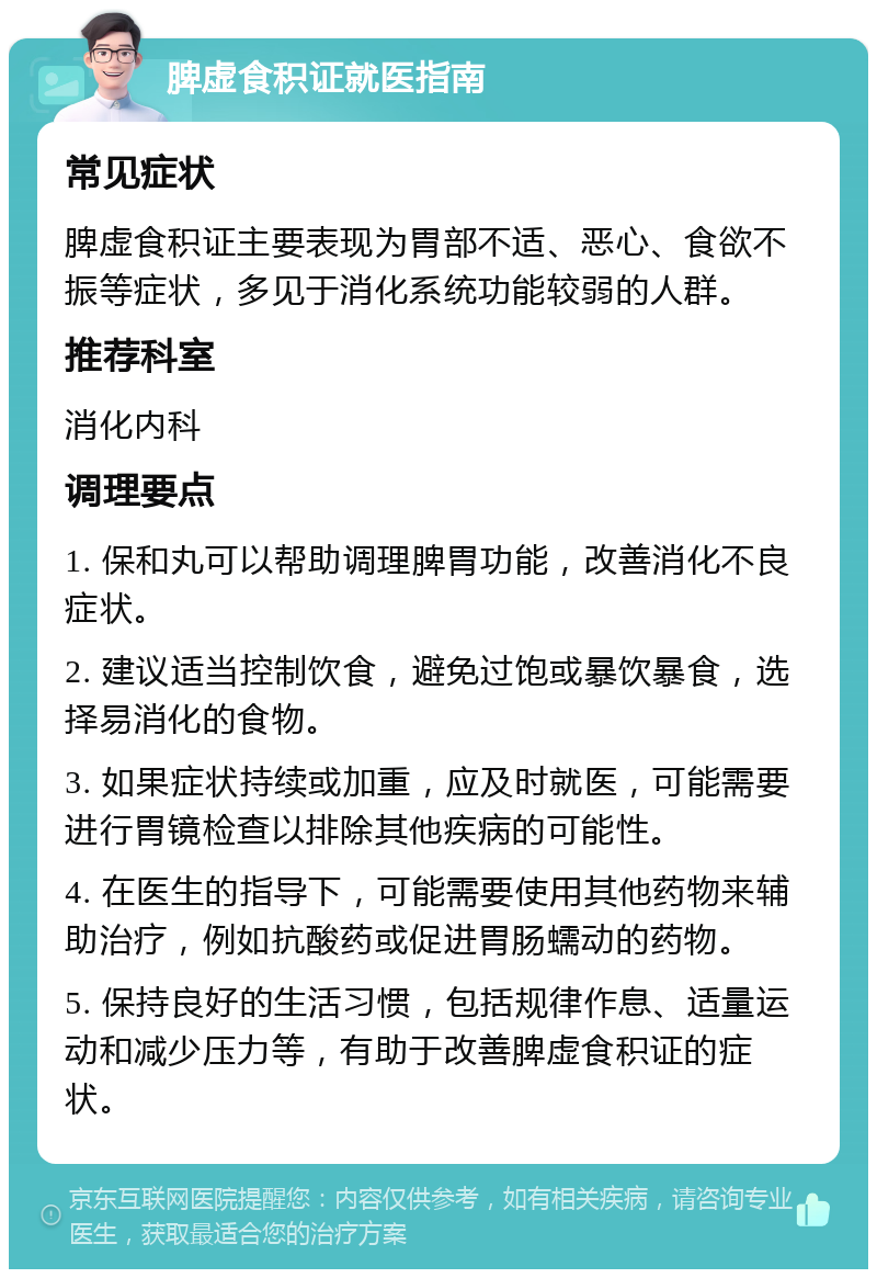 脾虚食积证就医指南 常见症状 脾虚食积证主要表现为胃部不适、恶心、食欲不振等症状，多见于消化系统功能较弱的人群。 推荐科室 消化内科 调理要点 1. 保和丸可以帮助调理脾胃功能，改善消化不良症状。 2. 建议适当控制饮食，避免过饱或暴饮暴食，选择易消化的食物。 3. 如果症状持续或加重，应及时就医，可能需要进行胃镜检查以排除其他疾病的可能性。 4. 在医生的指导下，可能需要使用其他药物来辅助治疗，例如抗酸药或促进胃肠蠕动的药物。 5. 保持良好的生活习惯，包括规律作息、适量运动和减少压力等，有助于改善脾虚食积证的症状。