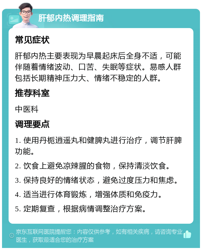 肝郁内热调理指南 常见症状 肝郁内热主要表现为早晨起床后全身不适，可能伴随着情绪波动、口苦、失眠等症状。易感人群包括长期精神压力大、情绪不稳定的人群。 推荐科室 中医科 调理要点 1. 使用丹栀逍遥丸和健脾丸进行治疗，调节肝脾功能。 2. 饮食上避免凉辣腥的食物，保持清淡饮食。 3. 保持良好的情绪状态，避免过度压力和焦虑。 4. 适当进行体育锻炼，增强体质和免疫力。 5. 定期复查，根据病情调整治疗方案。