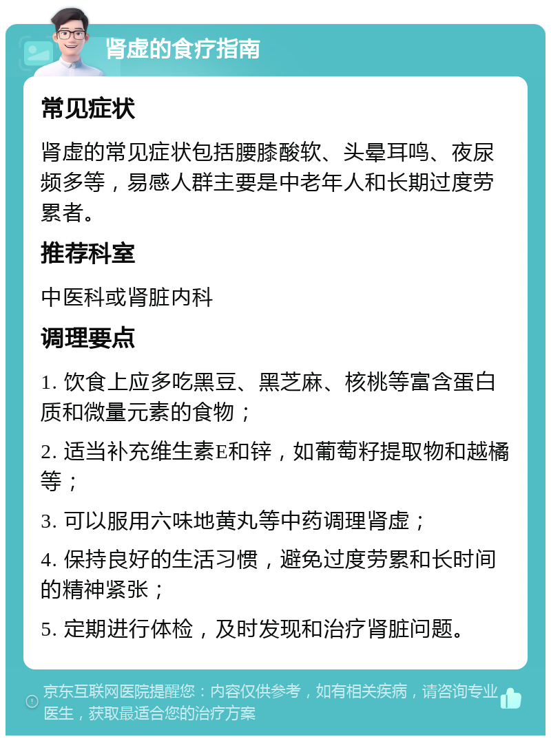 肾虚的食疗指南 常见症状 肾虚的常见症状包括腰膝酸软、头晕耳鸣、夜尿频多等，易感人群主要是中老年人和长期过度劳累者。 推荐科室 中医科或肾脏内科 调理要点 1. 饮食上应多吃黑豆、黑芝麻、核桃等富含蛋白质和微量元素的食物； 2. 适当补充维生素E和锌，如葡萄籽提取物和越橘等； 3. 可以服用六味地黄丸等中药调理肾虚； 4. 保持良好的生活习惯，避免过度劳累和长时间的精神紧张； 5. 定期进行体检，及时发现和治疗肾脏问题。