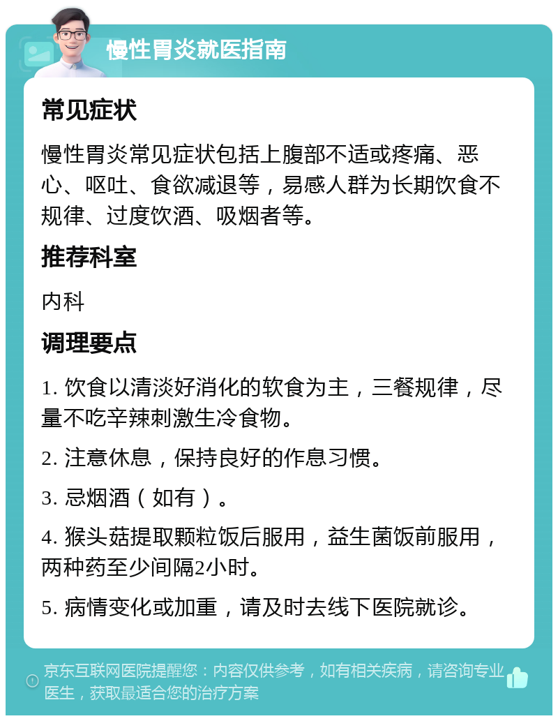 慢性胃炎就医指南 常见症状 慢性胃炎常见症状包括上腹部不适或疼痛、恶心、呕吐、食欲减退等，易感人群为长期饮食不规律、过度饮酒、吸烟者等。 推荐科室 内科 调理要点 1. 饮食以清淡好消化的软食为主，三餐规律，尽量不吃辛辣刺激生冷食物。 2. 注意休息，保持良好的作息习惯。 3. 忌烟酒（如有）。 4. 猴头菇提取颗粒饭后服用，益生菌饭前服用，两种药至少间隔2小时。 5. 病情变化或加重，请及时去线下医院就诊。