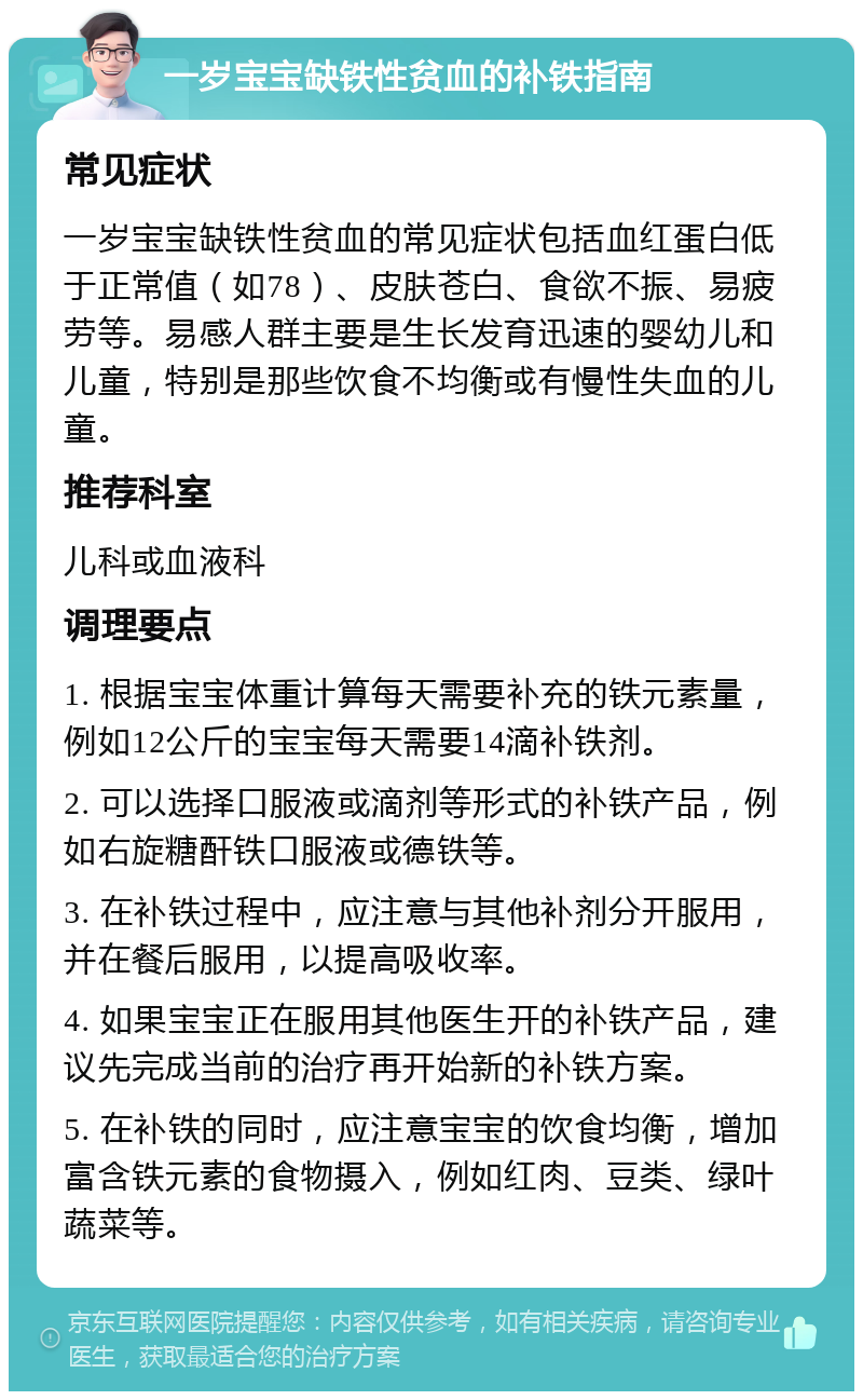 一岁宝宝缺铁性贫血的补铁指南 常见症状 一岁宝宝缺铁性贫血的常见症状包括血红蛋白低于正常值（如78）、皮肤苍白、食欲不振、易疲劳等。易感人群主要是生长发育迅速的婴幼儿和儿童，特别是那些饮食不均衡或有慢性失血的儿童。 推荐科室 儿科或血液科 调理要点 1. 根据宝宝体重计算每天需要补充的铁元素量，例如12公斤的宝宝每天需要14滴补铁剂。 2. 可以选择口服液或滴剂等形式的补铁产品，例如右旋糖酐铁口服液或德铁等。 3. 在补铁过程中，应注意与其他补剂分开服用，并在餐后服用，以提高吸收率。 4. 如果宝宝正在服用其他医生开的补铁产品，建议先完成当前的治疗再开始新的补铁方案。 5. 在补铁的同时，应注意宝宝的饮食均衡，增加富含铁元素的食物摄入，例如红肉、豆类、绿叶蔬菜等。