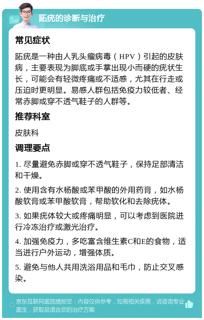 跖疣的诊断与治疗 常见症状 跖疣是一种由人乳头瘤病毒（HPV）引起的皮肤病，主要表现为脚底或手掌出现小而硬的疣状生长，可能会有轻微疼痛或不适感，尤其在行走或压迫时更明显。易感人群包括免疫力较低者、经常赤脚或穿不透气鞋子的人群等。 推荐科室 皮肤科 调理要点 1. 尽量避免赤脚或穿不透气鞋子，保持足部清洁和干燥。 2. 使用含有水杨酸或苯甲酸的外用药膏，如水杨酸软膏或苯甲酸软膏，帮助软化和去除疣体。 3. 如果疣体较大或疼痛明显，可以考虑到医院进行冷冻治疗或激光治疗。 4. 加强免疫力，多吃富含维生素C和E的食物，适当进行户外运动，增强体质。 5. 避免与他人共用洗浴用品和毛巾，防止交叉感染。