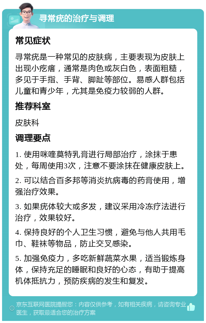 寻常疣的治疗与调理 常见症状 寻常疣是一种常见的皮肤病，主要表现为皮肤上出现小疙瘩，通常是肉色或灰白色，表面粗糙，多见于手指、手背、脚趾等部位。易感人群包括儿童和青少年，尤其是免疫力较弱的人群。 推荐科室 皮肤科 调理要点 1. 使用咪喹莫特乳膏进行局部治疗，涂抹于患处，每周使用3次，注意不要涂抹在健康皮肤上。 2. 可以结合百多邦等消炎抗病毒的药膏使用，增强治疗效果。 3. 如果疣体较大或多发，建议采用冷冻疗法进行治疗，效果较好。 4. 保持良好的个人卫生习惯，避免与他人共用毛巾、鞋袜等物品，防止交叉感染。 5. 加强免疫力，多吃新鲜蔬菜水果，适当锻炼身体，保持充足的睡眠和良好的心态，有助于提高机体抵抗力，预防疾病的发生和复发。