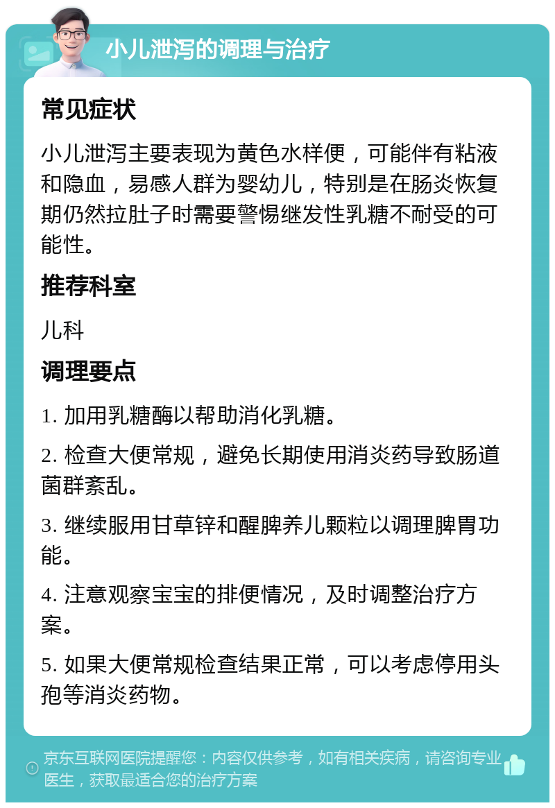 小儿泄泻的调理与治疗 常见症状 小儿泄泻主要表现为黄色水样便，可能伴有粘液和隐血，易感人群为婴幼儿，特别是在肠炎恢复期仍然拉肚子时需要警惕继发性乳糖不耐受的可能性。 推荐科室 儿科 调理要点 1. 加用乳糖酶以帮助消化乳糖。 2. 检查大便常规，避免长期使用消炎药导致肠道菌群紊乱。 3. 继续服用甘草锌和醒脾养儿颗粒以调理脾胃功能。 4. 注意观察宝宝的排便情况，及时调整治疗方案。 5. 如果大便常规检查结果正常，可以考虑停用头孢等消炎药物。