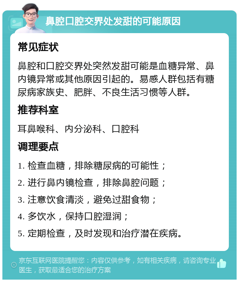 鼻腔口腔交界处发甜的可能原因 常见症状 鼻腔和口腔交界处突然发甜可能是血糖异常、鼻内镜异常或其他原因引起的。易感人群包括有糖尿病家族史、肥胖、不良生活习惯等人群。 推荐科室 耳鼻喉科、内分泌科、口腔科 调理要点 1. 检查血糖，排除糖尿病的可能性； 2. 进行鼻内镜检查，排除鼻腔问题； 3. 注意饮食清淡，避免过甜食物； 4. 多饮水，保持口腔湿润； 5. 定期检查，及时发现和治疗潜在疾病。