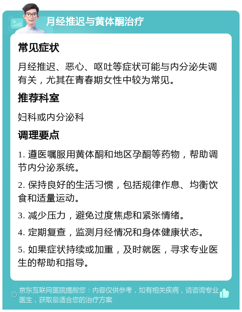 月经推迟与黄体酮治疗 常见症状 月经推迟、恶心、呕吐等症状可能与内分泌失调有关，尤其在青春期女性中较为常见。 推荐科室 妇科或内分泌科 调理要点 1. 遵医嘱服用黄体酮和地区孕酮等药物，帮助调节内分泌系统。 2. 保持良好的生活习惯，包括规律作息、均衡饮食和适量运动。 3. 减少压力，避免过度焦虑和紧张情绪。 4. 定期复查，监测月经情况和身体健康状态。 5. 如果症状持续或加重，及时就医，寻求专业医生的帮助和指导。