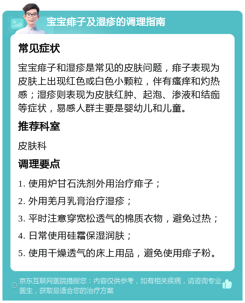 宝宝痱子及湿疹的调理指南 常见症状 宝宝痱子和湿疹是常见的皮肤问题，痱子表现为皮肤上出现红色或白色小颗粒，伴有瘙痒和灼热感；湿疹则表现为皮肤红肿、起泡、渗液和结痂等症状，易感人群主要是婴幼儿和儿童。 推荐科室 皮肤科 调理要点 1. 使用炉甘石洗剂外用治疗痱子； 2. 外用羌月乳膏治疗湿疹； 3. 平时注意穿宽松透气的棉质衣物，避免过热； 4. 日常使用硅霜保湿润肤； 5. 使用干燥透气的床上用品，避免使用痱子粉。