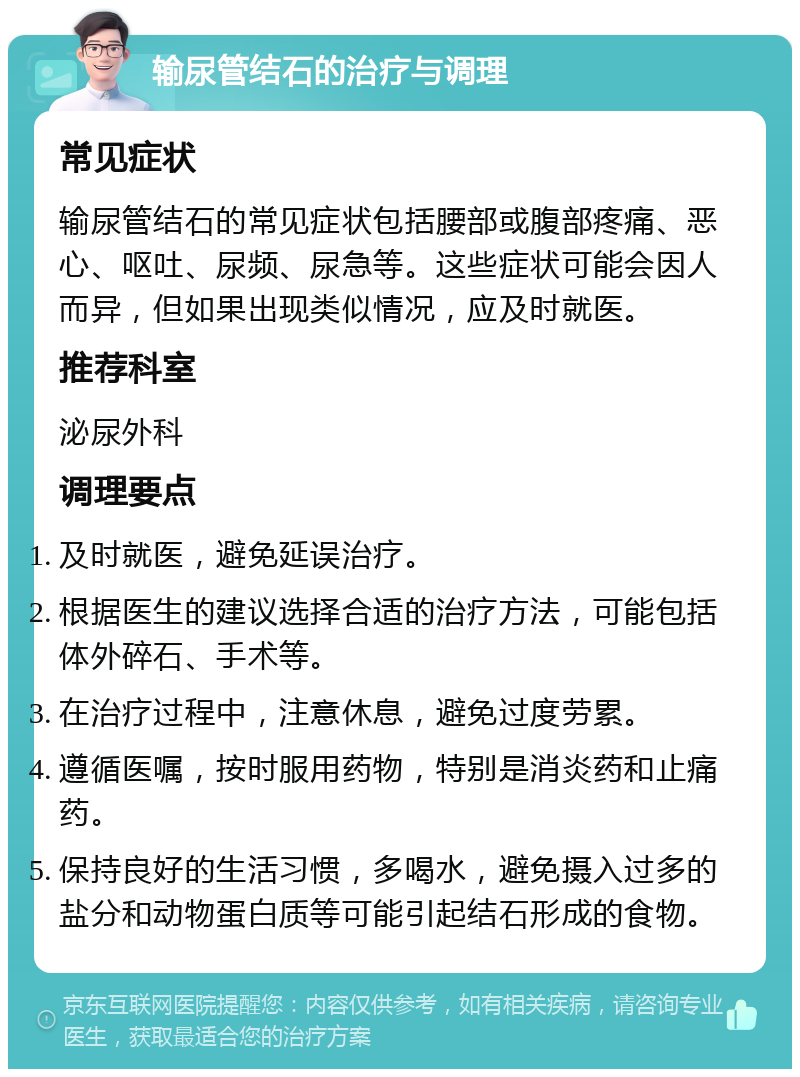 输尿管结石的治疗与调理 常见症状 输尿管结石的常见症状包括腰部或腹部疼痛、恶心、呕吐、尿频、尿急等。这些症状可能会因人而异，但如果出现类似情况，应及时就医。 推荐科室 泌尿外科 调理要点 及时就医，避免延误治疗。 根据医生的建议选择合适的治疗方法，可能包括体外碎石、手术等。 在治疗过程中，注意休息，避免过度劳累。 遵循医嘱，按时服用药物，特别是消炎药和止痛药。 保持良好的生活习惯，多喝水，避免摄入过多的盐分和动物蛋白质等可能引起结石形成的食物。