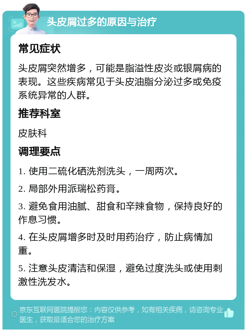 头皮屑过多的原因与治疗 常见症状 头皮屑突然增多，可能是脂溢性皮炎或银屑病的表现。这些疾病常见于头皮油脂分泌过多或免疫系统异常的人群。 推荐科室 皮肤科 调理要点 1. 使用二硫化硒洗剂洗头，一周两次。 2. 局部外用派瑞松药膏。 3. 避免食用油腻、甜食和辛辣食物，保持良好的作息习惯。 4. 在头皮屑增多时及时用药治疗，防止病情加重。 5. 注意头皮清洁和保湿，避免过度洗头或使用刺激性洗发水。