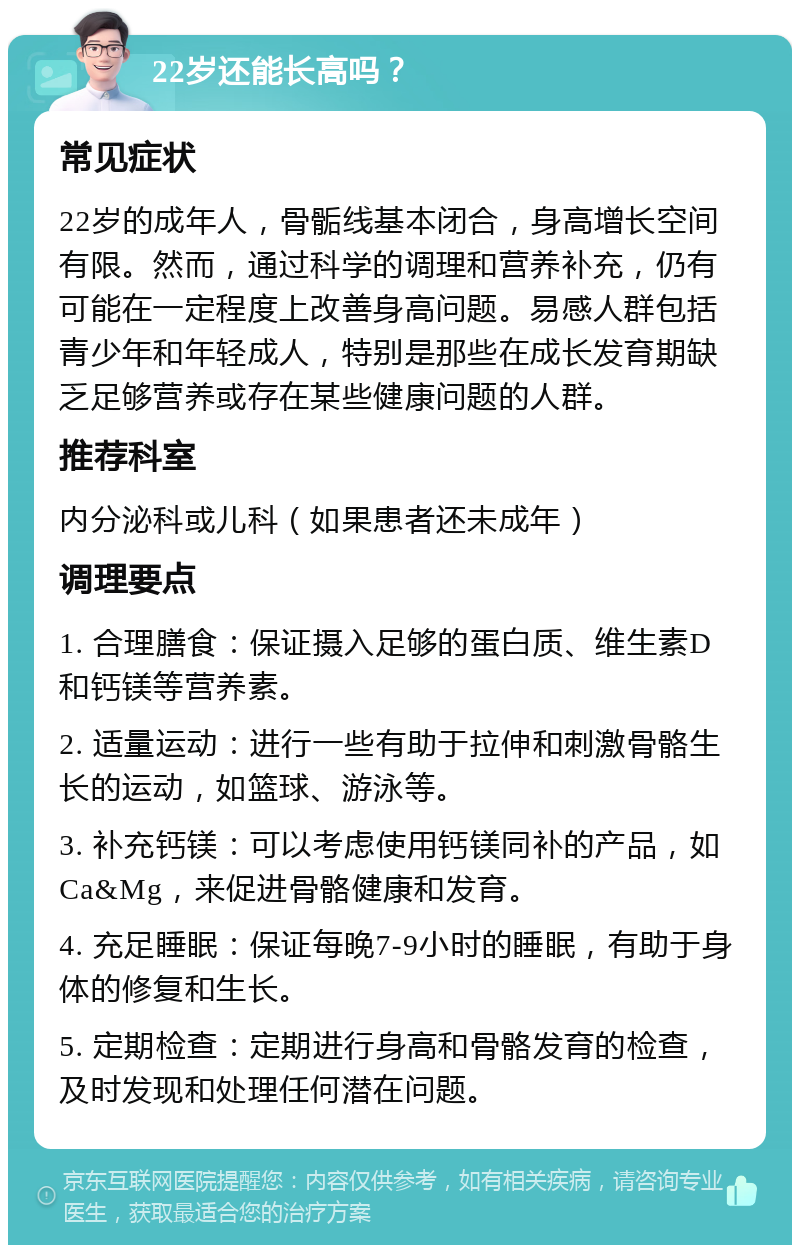 22岁还能长高吗？ 常见症状 22岁的成年人，骨骺线基本闭合，身高增长空间有限。然而，通过科学的调理和营养补充，仍有可能在一定程度上改善身高问题。易感人群包括青少年和年轻成人，特别是那些在成长发育期缺乏足够营养或存在某些健康问题的人群。 推荐科室 内分泌科或儿科（如果患者还未成年） 调理要点 1. 合理膳食：保证摄入足够的蛋白质、维生素D和钙镁等营养素。 2. 适量运动：进行一些有助于拉伸和刺激骨骼生长的运动，如篮球、游泳等。 3. 补充钙镁：可以考虑使用钙镁同补的产品，如Ca&Mg，来促进骨骼健康和发育。 4. 充足睡眠：保证每晚7-9小时的睡眠，有助于身体的修复和生长。 5. 定期检查：定期进行身高和骨骼发育的检查，及时发现和处理任何潜在问题。