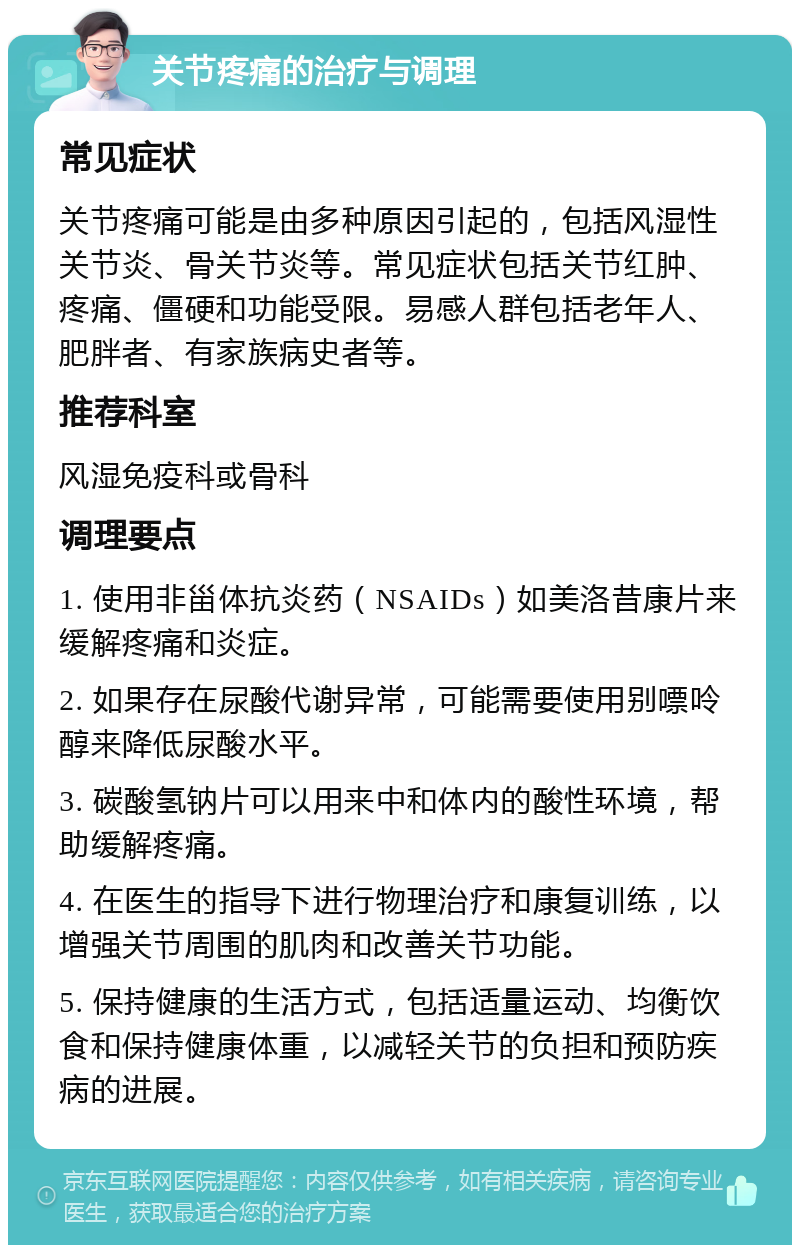 关节疼痛的治疗与调理 常见症状 关节疼痛可能是由多种原因引起的，包括风湿性关节炎、骨关节炎等。常见症状包括关节红肿、疼痛、僵硬和功能受限。易感人群包括老年人、肥胖者、有家族病史者等。 推荐科室 风湿免疫科或骨科 调理要点 1. 使用非甾体抗炎药（NSAIDs）如美洛昔康片来缓解疼痛和炎症。 2. 如果存在尿酸代谢异常，可能需要使用别嘌呤醇来降低尿酸水平。 3. 碳酸氢钠片可以用来中和体内的酸性环境，帮助缓解疼痛。 4. 在医生的指导下进行物理治疗和康复训练，以增强关节周围的肌肉和改善关节功能。 5. 保持健康的生活方式，包括适量运动、均衡饮食和保持健康体重，以减轻关节的负担和预防疾病的进展。