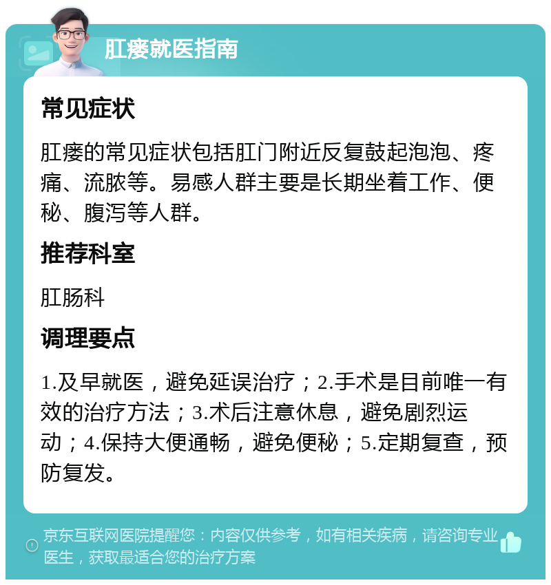 肛瘘就医指南 常见症状 肛瘘的常见症状包括肛门附近反复鼓起泡泡、疼痛、流脓等。易感人群主要是长期坐着工作、便秘、腹泻等人群。 推荐科室 肛肠科 调理要点 1.及早就医，避免延误治疗；2.手术是目前唯一有效的治疗方法；3.术后注意休息，避免剧烈运动；4.保持大便通畅，避免便秘；5.定期复查，预防复发。