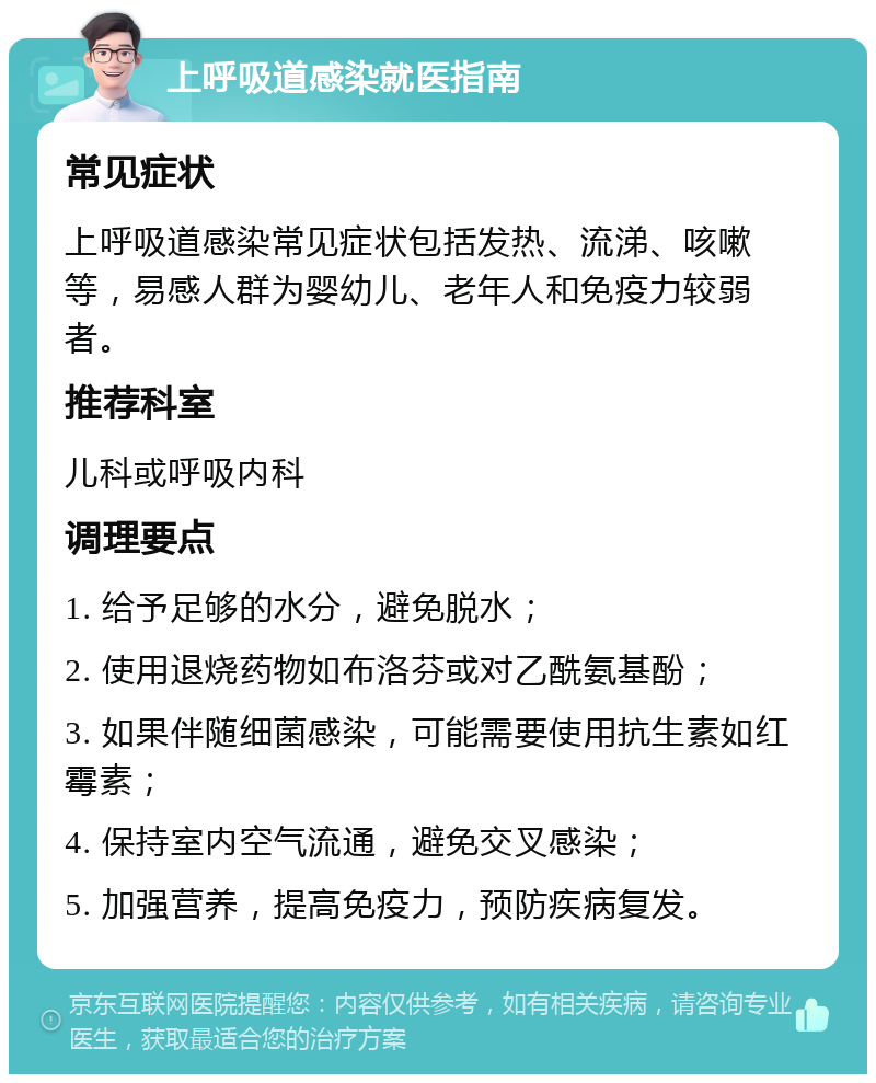 上呼吸道感染就医指南 常见症状 上呼吸道感染常见症状包括发热、流涕、咳嗽等，易感人群为婴幼儿、老年人和免疫力较弱者。 推荐科室 儿科或呼吸内科 调理要点 1. 给予足够的水分，避免脱水； 2. 使用退烧药物如布洛芬或对乙酰氨基酚； 3. 如果伴随细菌感染，可能需要使用抗生素如红霉素； 4. 保持室内空气流通，避免交叉感染； 5. 加强营养，提高免疫力，预防疾病复发。