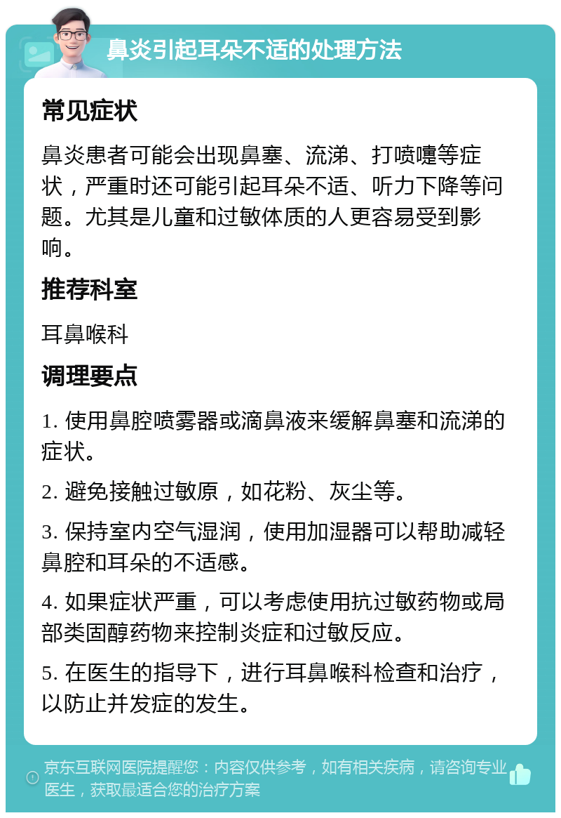 鼻炎引起耳朵不适的处理方法 常见症状 鼻炎患者可能会出现鼻塞、流涕、打喷嚏等症状，严重时还可能引起耳朵不适、听力下降等问题。尤其是儿童和过敏体质的人更容易受到影响。 推荐科室 耳鼻喉科 调理要点 1. 使用鼻腔喷雾器或滴鼻液来缓解鼻塞和流涕的症状。 2. 避免接触过敏原，如花粉、灰尘等。 3. 保持室内空气湿润，使用加湿器可以帮助减轻鼻腔和耳朵的不适感。 4. 如果症状严重，可以考虑使用抗过敏药物或局部类固醇药物来控制炎症和过敏反应。 5. 在医生的指导下，进行耳鼻喉科检查和治疗，以防止并发症的发生。