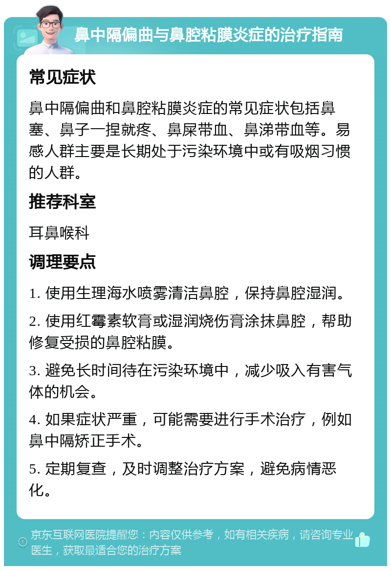 鼻中隔偏曲与鼻腔粘膜炎症的治疗指南 常见症状 鼻中隔偏曲和鼻腔粘膜炎症的常见症状包括鼻塞、鼻子一捏就疼、鼻屎带血、鼻涕带血等。易感人群主要是长期处于污染环境中或有吸烟习惯的人群。 推荐科室 耳鼻喉科 调理要点 1. 使用生理海水喷雾清洁鼻腔，保持鼻腔湿润。 2. 使用红霉素软膏或湿润烧伤膏涂抹鼻腔，帮助修复受损的鼻腔粘膜。 3. 避免长时间待在污染环境中，减少吸入有害气体的机会。 4. 如果症状严重，可能需要进行手术治疗，例如鼻中隔矫正手术。 5. 定期复查，及时调整治疗方案，避免病情恶化。