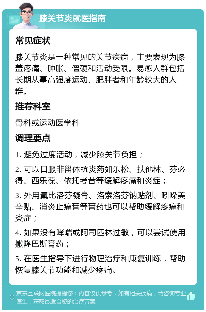 膝关节炎就医指南 常见症状 膝关节炎是一种常见的关节疾病，主要表现为膝盖疼痛、肿胀、僵硬和活动受限。易感人群包括长期从事高强度运动、肥胖者和年龄较大的人群。 推荐科室 骨科或运动医学科 调理要点 1. 避免过度活动，减少膝关节负担； 2. 可以口服非甾体抗炎药如乐松、扶他林、芬必得、西乐葆、依托考昔等缓解疼痛和炎症； 3. 外用氟比洛芬凝膏、洛索洛芬钠贴剂、吲哚美辛贴、消炎止痛膏等膏药也可以帮助缓解疼痛和炎症； 4. 如果没有哮喘或阿司匹林过敏，可以尝试使用撒隆巴斯膏药； 5. 在医生指导下进行物理治疗和康复训练，帮助恢复膝关节功能和减少疼痛。