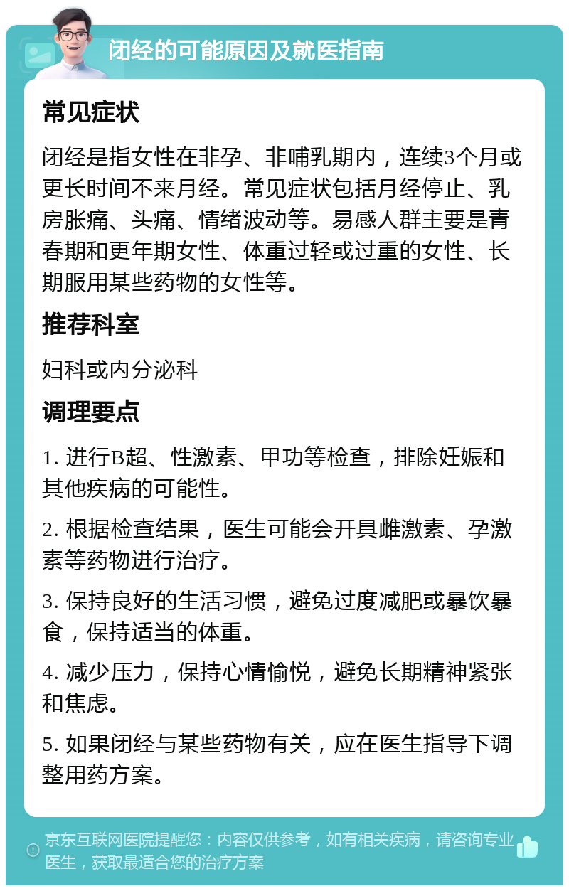 闭经的可能原因及就医指南 常见症状 闭经是指女性在非孕、非哺乳期内，连续3个月或更长时间不来月经。常见症状包括月经停止、乳房胀痛、头痛、情绪波动等。易感人群主要是青春期和更年期女性、体重过轻或过重的女性、长期服用某些药物的女性等。 推荐科室 妇科或内分泌科 调理要点 1. 进行B超、性激素、甲功等检查，排除妊娠和其他疾病的可能性。 2. 根据检查结果，医生可能会开具雌激素、孕激素等药物进行治疗。 3. 保持良好的生活习惯，避免过度减肥或暴饮暴食，保持适当的体重。 4. 减少压力，保持心情愉悦，避免长期精神紧张和焦虑。 5. 如果闭经与某些药物有关，应在医生指导下调整用药方案。