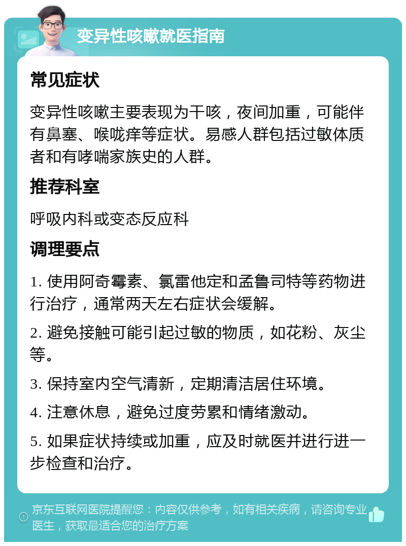 变异性咳嗽就医指南 常见症状 变异性咳嗽主要表现为干咳，夜间加重，可能伴有鼻塞、喉咙痒等症状。易感人群包括过敏体质者和有哮喘家族史的人群。 推荐科室 呼吸内科或变态反应科 调理要点 1. 使用阿奇霉素、氯雷他定和孟鲁司特等药物进行治疗，通常两天左右症状会缓解。 2. 避免接触可能引起过敏的物质，如花粉、灰尘等。 3. 保持室内空气清新，定期清洁居住环境。 4. 注意休息，避免过度劳累和情绪激动。 5. 如果症状持续或加重，应及时就医并进行进一步检查和治疗。