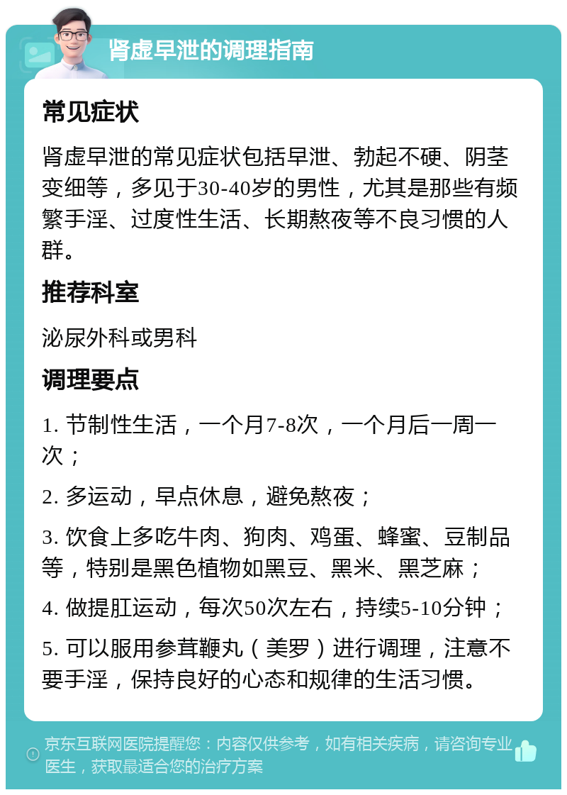 肾虚早泄的调理指南 常见症状 肾虚早泄的常见症状包括早泄、勃起不硬、阴茎变细等，多见于30-40岁的男性，尤其是那些有频繁手淫、过度性生活、长期熬夜等不良习惯的人群。 推荐科室 泌尿外科或男科 调理要点 1. 节制性生活，一个月7-8次，一个月后一周一次； 2. 多运动，早点休息，避免熬夜； 3. 饮食上多吃牛肉、狗肉、鸡蛋、蜂蜜、豆制品等，特别是黑色植物如黑豆、黑米、黑芝麻； 4. 做提肛运动，每次50次左右，持续5-10分钟； 5. 可以服用参茸鞭丸（美罗）进行调理，注意不要手淫，保持良好的心态和规律的生活习惯。