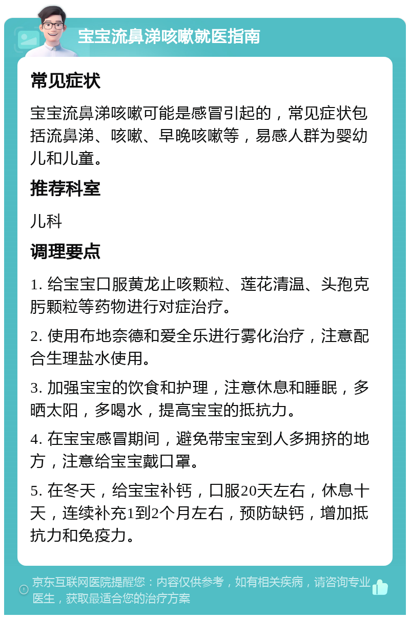 宝宝流鼻涕咳嗽就医指南 常见症状 宝宝流鼻涕咳嗽可能是感冒引起的，常见症状包括流鼻涕、咳嗽、早晚咳嗽等，易感人群为婴幼儿和儿童。 推荐科室 儿科 调理要点 1. 给宝宝口服黄龙止咳颗粒、莲花清温、头孢克肟颗粒等药物进行对症治疗。 2. 使用布地奈德和爱全乐进行雾化治疗，注意配合生理盐水使用。 3. 加强宝宝的饮食和护理，注意休息和睡眠，多晒太阳，多喝水，提高宝宝的抵抗力。 4. 在宝宝感冒期间，避免带宝宝到人多拥挤的地方，注意给宝宝戴口罩。 5. 在冬天，给宝宝补钙，口服20天左右，休息十天，连续补充1到2个月左右，预防缺钙，增加抵抗力和免疫力。