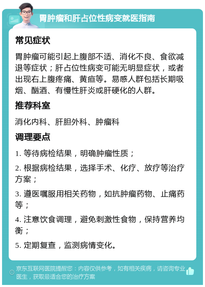 胃肿瘤和肝占位性病变就医指南 常见症状 胃肿瘤可能引起上腹部不适、消化不良、食欲减退等症状；肝占位性病变可能无明显症状，或者出现右上腹疼痛、黄疸等。易感人群包括长期吸烟、酗酒、有慢性肝炎或肝硬化的人群。 推荐科室 消化内科、肝胆外科、肿瘤科 调理要点 1. 等待病检结果，明确肿瘤性质； 2. 根据病检结果，选择手术、化疗、放疗等治疗方案； 3. 遵医嘱服用相关药物，如抗肿瘤药物、止痛药等； 4. 注意饮食调理，避免刺激性食物，保持营养均衡； 5. 定期复查，监测病情变化。