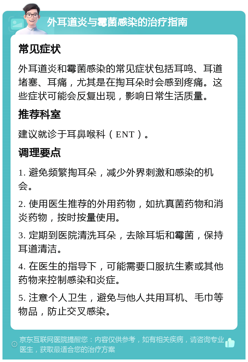 外耳道炎与霉菌感染的治疗指南 常见症状 外耳道炎和霉菌感染的常见症状包括耳鸣、耳道堵塞、耳痛，尤其是在掏耳朵时会感到疼痛。这些症状可能会反复出现，影响日常生活质量。 推荐科室 建议就诊于耳鼻喉科（ENT）。 调理要点 1. 避免频繁掏耳朵，减少外界刺激和感染的机会。 2. 使用医生推荐的外用药物，如抗真菌药物和消炎药物，按时按量使用。 3. 定期到医院清洗耳朵，去除耳垢和霉菌，保持耳道清洁。 4. 在医生的指导下，可能需要口服抗生素或其他药物来控制感染和炎症。 5. 注意个人卫生，避免与他人共用耳机、毛巾等物品，防止交叉感染。