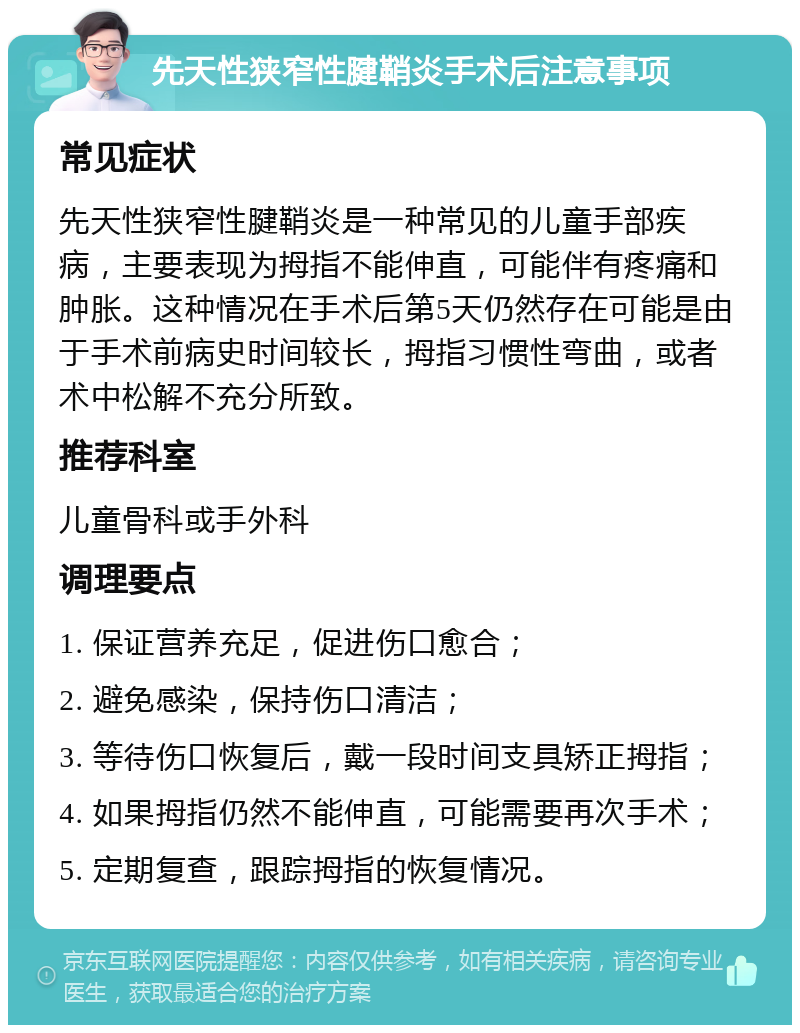 先天性狭窄性腱鞘炎手术后注意事项 常见症状 先天性狭窄性腱鞘炎是一种常见的儿童手部疾病，主要表现为拇指不能伸直，可能伴有疼痛和肿胀。这种情况在手术后第5天仍然存在可能是由于手术前病史时间较长，拇指习惯性弯曲，或者术中松解不充分所致。 推荐科室 儿童骨科或手外科 调理要点 1. 保证营养充足，促进伤口愈合； 2. 避免感染，保持伤口清洁； 3. 等待伤口恢复后，戴一段时间支具矫正拇指； 4. 如果拇指仍然不能伸直，可能需要再次手术； 5. 定期复查，跟踪拇指的恢复情况。