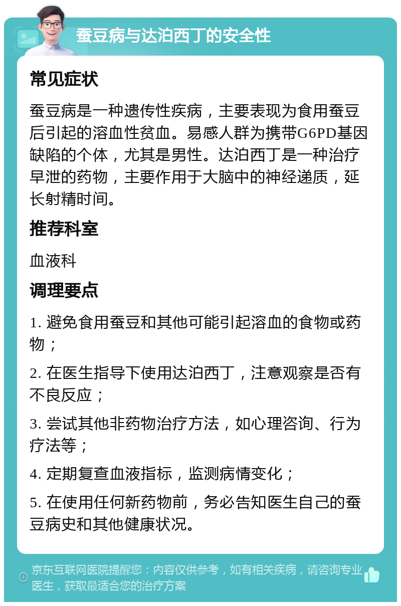 蚕豆病与达泊西丁的安全性 常见症状 蚕豆病是一种遗传性疾病，主要表现为食用蚕豆后引起的溶血性贫血。易感人群为携带G6PD基因缺陷的个体，尤其是男性。达泊西丁是一种治疗早泄的药物，主要作用于大脑中的神经递质，延长射精时间。 推荐科室 血液科 调理要点 1. 避免食用蚕豆和其他可能引起溶血的食物或药物； 2. 在医生指导下使用达泊西丁，注意观察是否有不良反应； 3. 尝试其他非药物治疗方法，如心理咨询、行为疗法等； 4. 定期复查血液指标，监测病情变化； 5. 在使用任何新药物前，务必告知医生自己的蚕豆病史和其他健康状况。