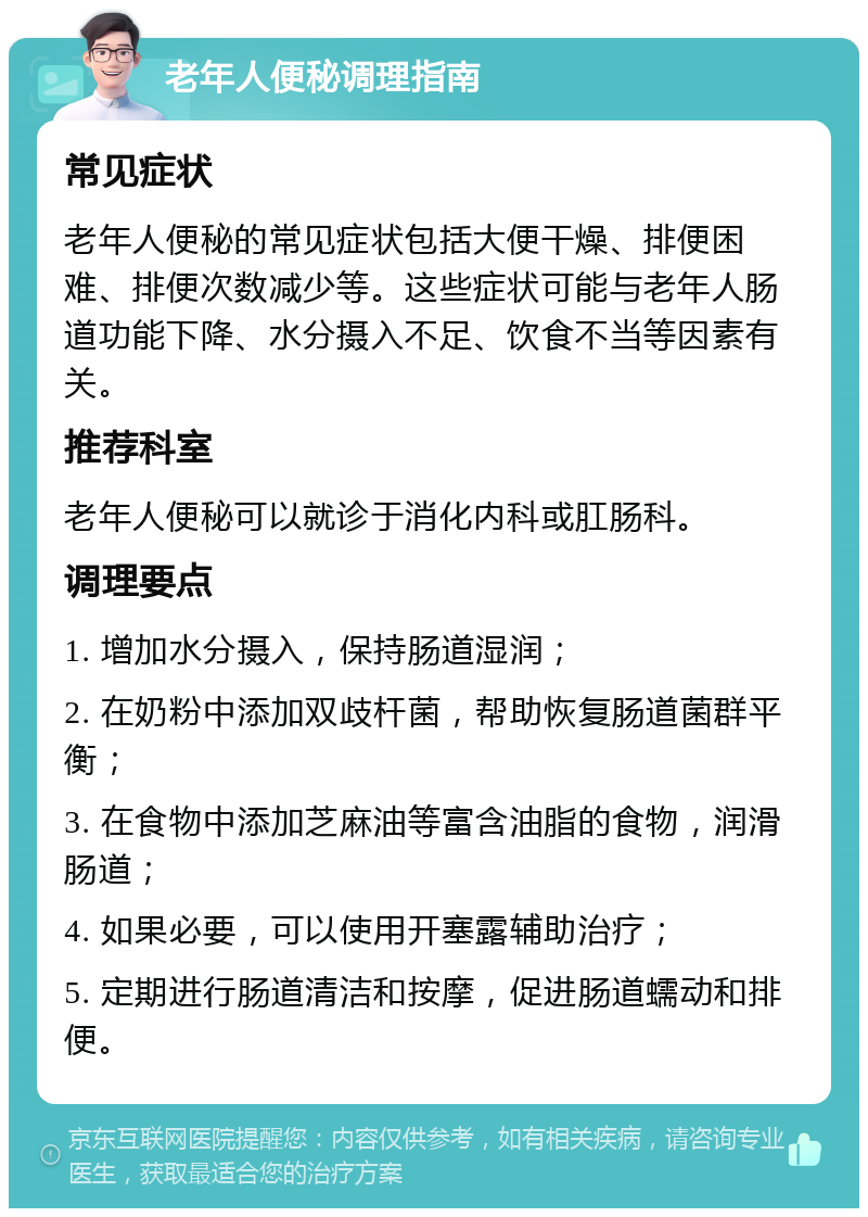 老年人便秘调理指南 常见症状 老年人便秘的常见症状包括大便干燥、排便困难、排便次数减少等。这些症状可能与老年人肠道功能下降、水分摄入不足、饮食不当等因素有关。 推荐科室 老年人便秘可以就诊于消化内科或肛肠科。 调理要点 1. 增加水分摄入，保持肠道湿润； 2. 在奶粉中添加双歧杆菌，帮助恢复肠道菌群平衡； 3. 在食物中添加芝麻油等富含油脂的食物，润滑肠道； 4. 如果必要，可以使用开塞露辅助治疗； 5. 定期进行肠道清洁和按摩，促进肠道蠕动和排便。