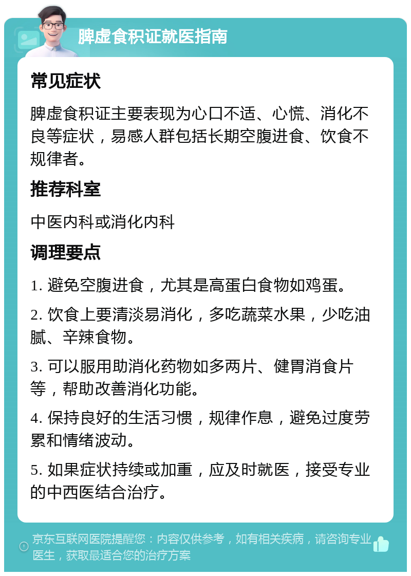 脾虚食积证就医指南 常见症状 脾虚食积证主要表现为心口不适、心慌、消化不良等症状，易感人群包括长期空腹进食、饮食不规律者。 推荐科室 中医内科或消化内科 调理要点 1. 避免空腹进食，尤其是高蛋白食物如鸡蛋。 2. 饮食上要清淡易消化，多吃蔬菜水果，少吃油腻、辛辣食物。 3. 可以服用助消化药物如多两片、健胃消食片等，帮助改善消化功能。 4. 保持良好的生活习惯，规律作息，避免过度劳累和情绪波动。 5. 如果症状持续或加重，应及时就医，接受专业的中西医结合治疗。