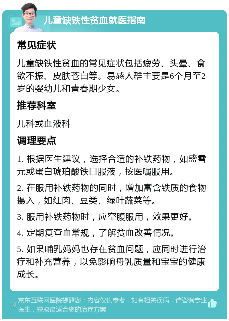 儿童缺铁性贫血就医指南 常见症状 儿童缺铁性贫血的常见症状包括疲劳、头晕、食欲不振、皮肤苍白等。易感人群主要是6个月至2岁的婴幼儿和青春期少女。 推荐科室 儿科或血液科 调理要点 1. 根据医生建议，选择合适的补铁药物，如盛雪元或蛋白琥珀酸铁口服液，按医嘱服用。 2. 在服用补铁药物的同时，增加富含铁质的食物摄入，如红肉、豆类、绿叶蔬菜等。 3. 服用补铁药物时，应空腹服用，效果更好。 4. 定期复查血常规，了解贫血改善情况。 5. 如果哺乳妈妈也存在贫血问题，应同时进行治疗和补充营养，以免影响母乳质量和宝宝的健康成长。