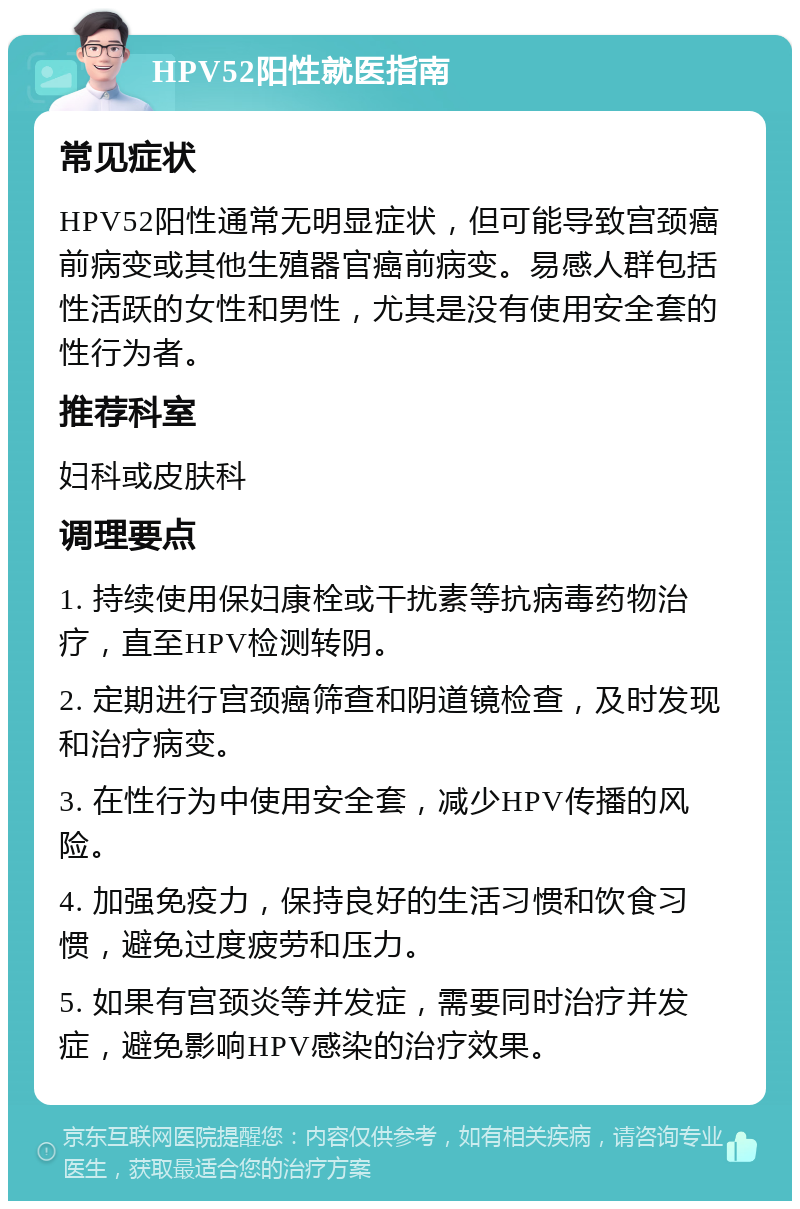 HPV52阳性就医指南 常见症状 HPV52阳性通常无明显症状，但可能导致宫颈癌前病变或其他生殖器官癌前病变。易感人群包括性活跃的女性和男性，尤其是没有使用安全套的性行为者。 推荐科室 妇科或皮肤科 调理要点 1. 持续使用保妇康栓或干扰素等抗病毒药物治疗，直至HPV检测转阴。 2. 定期进行宫颈癌筛查和阴道镜检查，及时发现和治疗病变。 3. 在性行为中使用安全套，减少HPV传播的风险。 4. 加强免疫力，保持良好的生活习惯和饮食习惯，避免过度疲劳和压力。 5. 如果有宫颈炎等并发症，需要同时治疗并发症，避免影响HPV感染的治疗效果。