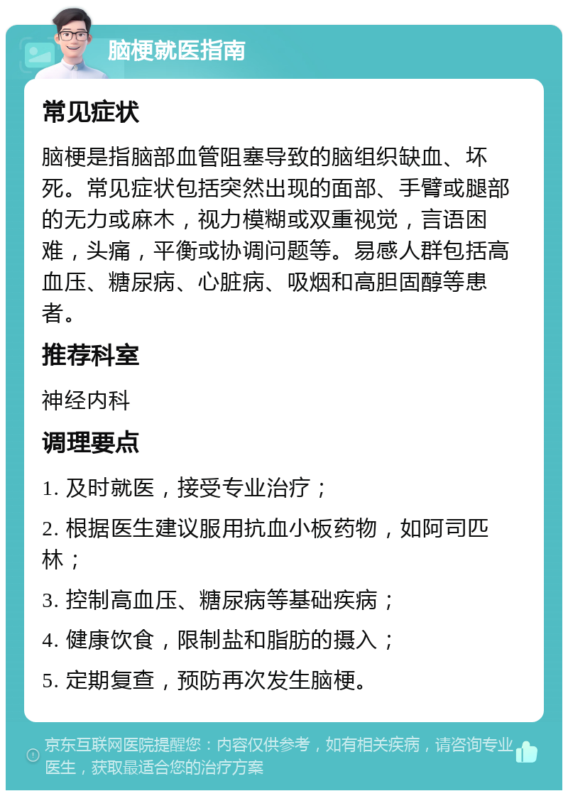 脑梗就医指南 常见症状 脑梗是指脑部血管阻塞导致的脑组织缺血、坏死。常见症状包括突然出现的面部、手臂或腿部的无力或麻木，视力模糊或双重视觉，言语困难，头痛，平衡或协调问题等。易感人群包括高血压、糖尿病、心脏病、吸烟和高胆固醇等患者。 推荐科室 神经内科 调理要点 1. 及时就医，接受专业治疗； 2. 根据医生建议服用抗血小板药物，如阿司匹林； 3. 控制高血压、糖尿病等基础疾病； 4. 健康饮食，限制盐和脂肪的摄入； 5. 定期复查，预防再次发生脑梗。