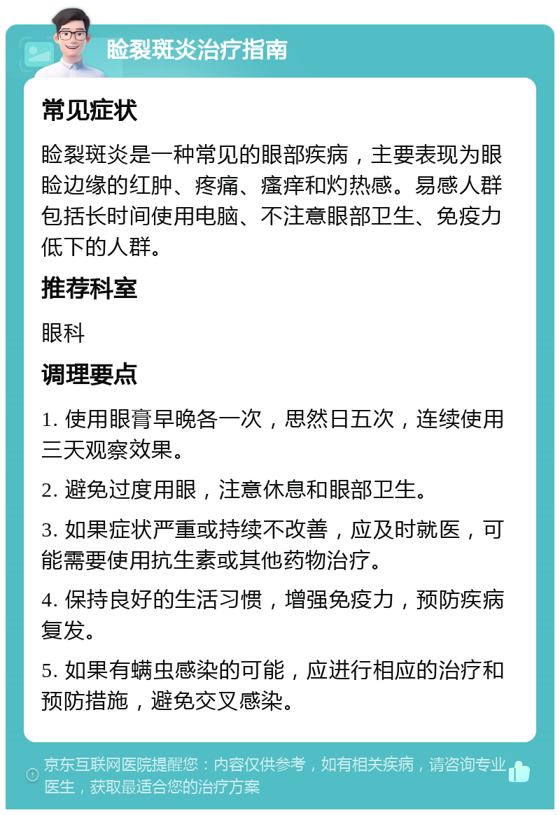 睑裂斑炎治疗指南 常见症状 睑裂斑炎是一种常见的眼部疾病，主要表现为眼睑边缘的红肿、疼痛、瘙痒和灼热感。易感人群包括长时间使用电脑、不注意眼部卫生、免疫力低下的人群。 推荐科室 眼科 调理要点 1. 使用眼膏早晚各一次，思然日五次，连续使用三天观察效果。 2. 避免过度用眼，注意休息和眼部卫生。 3. 如果症状严重或持续不改善，应及时就医，可能需要使用抗生素或其他药物治疗。 4. 保持良好的生活习惯，增强免疫力，预防疾病复发。 5. 如果有螨虫感染的可能，应进行相应的治疗和预防措施，避免交叉感染。