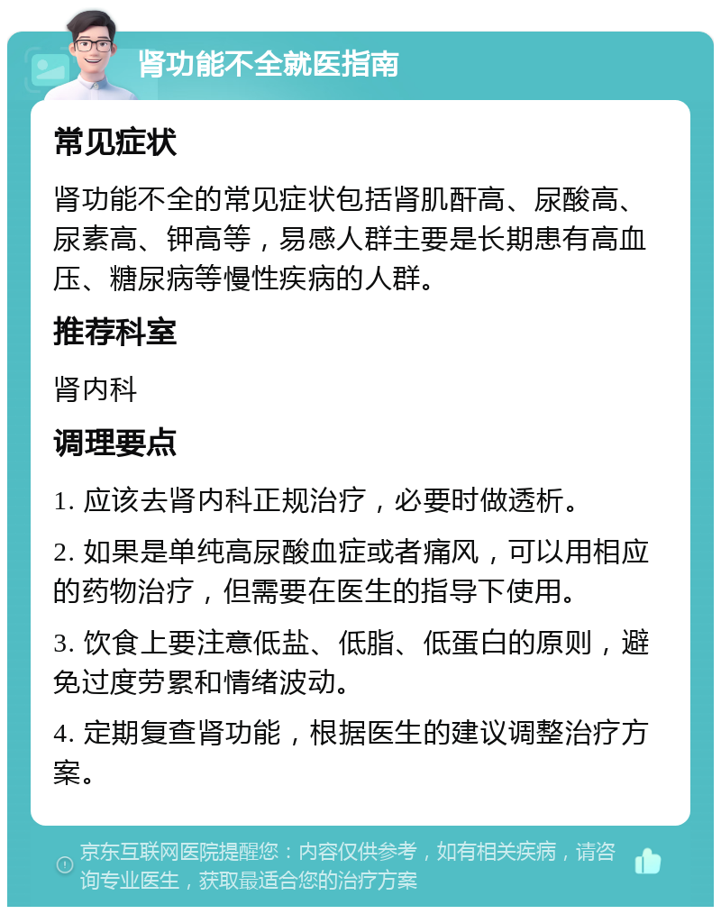 肾功能不全就医指南 常见症状 肾功能不全的常见症状包括肾肌酐高、尿酸高、尿素高、钾高等，易感人群主要是长期患有高血压、糖尿病等慢性疾病的人群。 推荐科室 肾内科 调理要点 1. 应该去肾内科正规治疗，必要时做透析。 2. 如果是单纯高尿酸血症或者痛风，可以用相应的药物治疗，但需要在医生的指导下使用。 3. 饮食上要注意低盐、低脂、低蛋白的原则，避免过度劳累和情绪波动。 4. 定期复查肾功能，根据医生的建议调整治疗方案。